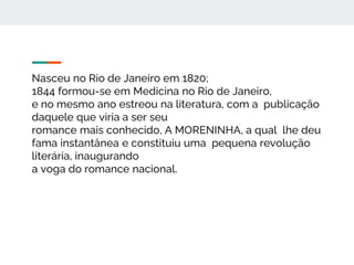 Nasceu no Rio de Janeiro em 1820;
1844 formou-se em Medicina no Rio de Janeiro,
e no mesmo ano estreou na literatura, com a publicação
daquele que viria a ser seu
romance mais conhecido, A MORENINHA, a qual lhe deu
fama instantânea e constituiu uma pequena revolução
literária, inaugurando
a voga do romance nacional.
 