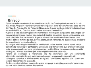Enredo
Quatro estudantes de Medicina, da cidade do RJ, do fim da primeira metade do séc.
XIX, Filipe, Augusto, Fabrício e Leopoldo vão passar o dia de Sant’Anna na casa da avó
de Filipe D. Ana, na Ilha de Paquetá; Na casa de D. Ana, também estariam duas primas
e a irmã de Filipe, Carolina, mais conhecida como “Moreninha”;
Augusto é tido pelos amigos como namorador incorrigível; ele garante aos amigos ser
incapaz de amar uma mulher por mais de três dias; os amigos fazem uma aposta: se a
partir daquele final de semana Augusto se envolver sentimentalmente com uma
mulher por no mínimo 15 dias, deverá escrever um romance, no qual contará a história
de seu primeiro amor duradouro;
Ao chegar a Ilha Augusto começa a se envolver com Carolina, porém, ele se sente
perturbado e acaba por confessar a Dona Ana, avó de Carolina, que enquanto criança
teria se apaixonado por uma garota que sem se identificar desapareceu da sua vida,
então jurou não se apaixonar por mais ninguém durante toda vida.
Porém, ao conhecer a moreninha, ele foi dominado por um sentimento
altamente contagiante que superava o vivido em seu passado e que ele não
conseguia controlar; Carolina revela a Augusto que ela era a garota por quem ele
teria se apaixonado no passado.
Os dois terminam felizes e Augusto acaba por pagar a aposta escrevendo o romance
de sua vida, sob o título de A Moreninha.
 