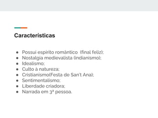 Características
● Possui espírito romântico (final feliz);
● Nostalgia medievalista (indianismo);
● Idealismo;
● Culto à natureza;
● Cristianismo(Festa de San’t Ana);
● Sentimentalismo;
● Liberdade criadora;
● Narrada em 3ª pessoa.
 