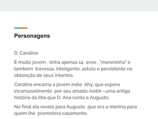 Personagens
D. Carolina
É muito jovem , tinha apenas 14 anos , "moreninha" e
também travessa, inteligente, astuta e persistente na
obtenção de seus intentos.
Carolina encarna a jovem índia Ahy, que espera
incansavelmente por seu amado Aoitin –uma antiga
história da ilha que D. Ana conta a Augusto.
No final ela revela para Augusto que era a menina para
quem lhe prometera casamento.
 