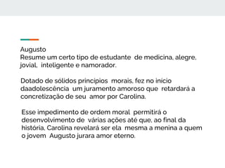 Augusto
Resume um certo tipo de estudante de medicina, alegre,
jovial, inteligente e namorador.
Dotado de sólidos princípios morais, fez no início
daadolescência um juramento amoroso que retardará a
concretização de seu amor por Carolina.
Esse impedimento de ordem moral permitirá o
desenvolvimento de várias ações até que, ao final da
história, Carolina revelará ser ela mesma a menina a quem
o jovem Augusto jurara amor eterno.
 