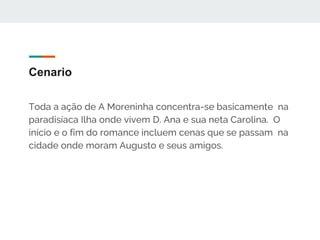 Cenario
Toda a ação de A Moreninha concentra-se basicamente na
paradisíaca Ilha onde vivem D. Ana e sua neta Carolina. O
início e o fim do romance incluem cenas que se passam na
cidade onde moram Augusto e seus amigos.
 