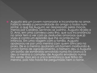  Augusto era um jovem namorador e inconstante no amor.
Fabrício revela a personalidade do amigo a todos num
jantar, o que faz Augusto ser desprezado pelas moças,
menos por Carolina. Sentindo-se sozinho, Augusto revela a
D. Ana, em uma conversa pela Ilha, que sua inconstância
no amor tem a ver com as desilusões amorosas que já
viveu e conta um episódio que lhe aconteceu na
infância. Em uma viagem com a família, Augusto
apaixonou-se por uma menina com quem brincara na
praia. Ele e a menina ajudaram um homem moribundo e,
como forma de agradecimento, o homem deu a Augusto
um botão de esmeralda envolvido numa fita branca e
deu a menina o camafeu de Augusto envolvido numa
fita verde. Essa era a única lembrança que tinha da
menina, pois não havia lhe perguntado nem o nome.
 