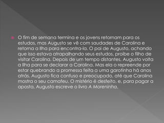  O fim de semana termina e os jovens retornam para os
estudos, mas Augusto se vê com saudades de Carolina e
retorna a Ilha para encontra-la. O pai de Augusto, achando
que isso estava atrapalhando seus estudos, proíbe o filho de
visitar Carolina. Depois de um tempo distantes, Augusto volta
a Ilha para se declarar a Carolina. Mas ela o repreende por
estar quebrando a promessa feita a uma garotinha há anos
atrás. Augusto fica confuso e preocupado, até que Carolina
mostra o seu camafeu. O mistério é desfeito, e, para pagar a
aposta, Augusto escreve o livro A Moreninha.
 