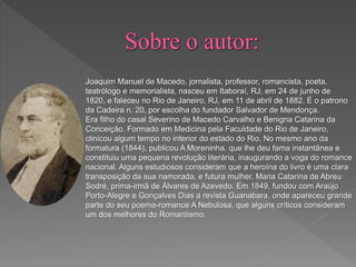 Joaquim Manuel de Macedo, jornalista, professor, romancista, poeta,
teatrólogo e memorialista, nasceu em Itaboraí, RJ, em 24 de junho de
1820, e faleceu no Rio de Janeiro, RJ, em 11 de abril de 1882. É o patrono
da Cadeira n. 20, por escolha do fundador Salvador de Mendonça.
Era filho do casal Severino de Macedo Carvalho e Benigna Catarina da
Conceição. Formado em Medicina pela Faculdade do Rio de Janeiro,
clinicou algum tempo no interior do estado do Rio. No mesmo ano da
formatura (1844), publicou A Moreninha, que lhe deu fama instantânea e
constituiu uma pequena revolução literária, inaugurando a voga do romance
nacional. Alguns estudiosos consideram que a heroína do livro é uma clara
transposição da sua namorada, e futura mulher, Maria Catarina de Abreu
Sodré, prima-irmã de Álvares de Azevedo. Em 1849, fundou com Araújo
Porto-Alegre e Gonçalves Dias a revista Guanabara, onde apareceu grande
parte do seu poema-romance A Nebulosa, que alguns críticos consideram
um dos melhores do Romantismo.
 