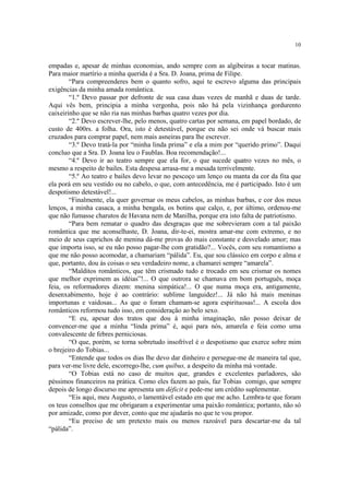 10
empadas e, apesar de minhas economias, ando sempre com as algibeiras a tocar matinas.
Para maior martírio a minha querida é a Sra. D. Joana, prima de Filipe.
“Para compreenderes bem o quanto sofro, aqui te escrevo alguma das principais
exigências da minha amada romântica.
“1.º Devo passar por defronte de sua casa duas vezes de manhã e duas de tarde.
Aqui vês bem, principia a minha vergonha, pois não há pela vizinhança gordurento
caixeirinho que se não ria nas minhas barbas quatro vezes por dia.
“2.º Devo escrever-lhe, pelo menos, quatro cartas por semana, em papel bordado, de
custo de 400rs. a folha. Ora, isto é detestável, porque eu não sei onde vá buscar mais
cruzados para comprar papel, nem mais asneiras para lhe escrever.
“3.º Devo tratá-la por “minha linda prima” e ela a mim por “querido primo”. Daqui
concluo que a Sra. D. Joana leu o Faublas. Boa recomendação!...
“4.º Devo ir ao teatro sempre que ela for, o que sucede quatro vezes no mês, o
mesmo a respeito de bailes. Esta despesa arrasa-me a mesada terrivelmente.
“5.º Ao teatro e bailes devo levar no pescoço um lenço ou manta da cor da fita que
ela porá em seu vestido ou no cabelo, o que, com antecedência, me é participado. Isto é um
despotismo detestável!...
“Finalmente, ela quer governar os meus cabelos, as minhas barbas, e cor dos meus
lenços, a minha casaca, a minha bengala, os botins que calço, e, por último, ordenou-me
que não fumasse charutos de Havana nem de Manilha, porque era isto falta de patriotismo.
“Para bem rematar o quadro das desgraças que me sobrevieram com a tal paixão
romântica que me aconselhaste, D. Joana, dir-te-ei, mostra amar-me com extremo, e no
meio de seus caprichos de menina dá-me provas do mais constante e desvelado amor; mas
que importa isso, se eu não posso pagar-lhe com gratidão?... Vocês, com seu romantismo a
que me não posso acomodar, a chamariam “pálida”. Eu, que sou clássico em corpo e alma e
que, portanto, dou às coisas o seu verdadeiro nome, a chamarei sempre “amarela”.
“Malditos românticos, que têm crismado tudo e trocado em seu crismar os nomes
que melhor exprimem as idéias”!... O que outrora se chamava em bom português, moça
feia, os reformadores dizem: menina simpática!... O que numa moça era, antigamente,
desenxabimento, hoje é ao contrário: sublime languidez!... Já não há mais meninas
importunas e vaidosas... As que o foram chamam-se agora espirituosas!... A escola dos
românticos reformou tudo isso, em consideração ao belo sexo.
“E eu, apesar dos tratos que dou à minha imaginação, não posso deixar de
convencer-me que a minha “linda prima” é, aqui para nós, amarela e feia como uma
convalescente de febres perniciosas.
“O que, porém, se torna sobretudo insofrível é o despotismo que exerce sobre mim
o brejeiro do Tobias...
“Entende que todos os dias lhe devo dar dinheiro e persegue-me de maneira tal que,
para ver-me livre dele, escorrego-lhe, cum quibus, a despeito da minha má vontade.
“O Tobias está no caso de muitos que, grandes e excelentes parladores, são
péssimos financeiros na prática. Como eles fazem ao país, faz Tobias comigo, que sempre
depois de longo discurso me apresenta um déficit e pede-me um crédito suplementar.
“Eis aqui, meu Augusto, o lamentável estado em que me acho. Lembra-te que foram
os teus conselhos que me obrigaram a experimentar uma paixão romântica; portanto, não só
por amizade, como por dever, conto que me ajudarás no que te vou propor.
“Eu preciso de um pretexto mais ou menos razoável para descartar-me da tal
“pálida”.
 