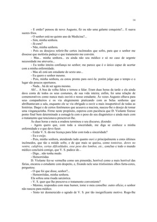 14
- E então? pensou de novo Augusto, fiz ou não uma galante conquista?... E suava
suores frios.
- O senhor está no quinto ano de Medicina?...
- Sim, minha senhora.
- Já cura?
- Não, minha senhora.
- Pois eu desejava referir-lhe certos incômodos que sofro, para que o senhor me
dissesse que moléstia padeço e que tratamento me convém.
- Mas... minha senhora... eu ainda não sou médico e só no caso de urgente
necessidade me atreveria...
- Eu tenho inteira confiança no senhor; me parece que é o único capaz de acertar
com a minha enfermidade.
- Mas ali está um estudante do sexto ano...
- Eu quero o senhor mesmo.
- Pois, minha senhora, eu estou pronto para ouvi-la: porém julgo que o tempo e o
lugar são poucos oportunos.
- Nada... há de ser agora mesmo.
Ah!... A boa da velha falou e tornou a falar. Eram duas horas da tarde e ela ainda
dava conta de todos os seus costumes, de sua vida inteira; enfim, foi uma relação de
comemorativos como nunca mais ouvirá o nosso estudante. Às vezes Augusto olhava para
seus companheiros e os via alegremente praticando com as belas senhoras que
abrilhantavam a sala, enquanto ele se via obrigado a ouvir a mais insuportável de todas as
histórias. Daqui e de certos fenômenos que acusava a macista, nasceu-lhe o desejo de tomar
uma vingançazinha. Firme neste propósito, esperou com paciência que D. Violante fizesse
ponto final bem determinado a esmagá-la com o peso do seu diagnóstico e ainda mais com
o tratamento que tencionava prescrever-lhe.
Às duas horas e meia a oradora terminou o seu discurso, dizendo:
- Agora quero que, com toda a sinceridade, me diga se conhece a minha
enfermidade e o que devo fazer.
- Então V. S. dá-me licença para falar com toda a sinceridade?
- Eu o exijo.
- Pois, minha senhora, atendendo tudo quanto ouvi e principalmente a estes últimos
incômodos, que tão a miúdo sofre, e de que mais se queixa, como tonteiras, dores no
ventre, calafrios, certas dificuldades, esse peso dos lombos, etc., concluo e todo o mundo
médico concluirá comigo, que V. S. padece de...
- Diga... não tenha medo.
- Hemorróidas
D. Violante fez-se vermelha como um pimentão, horrível como a mais horrível das
fúrias, encarou o estudante com despeito, e, fixando nele seus tristíssimos olhos furta-cores,
perguntou:
- O que foi que disse, senhor?...
- Hemorróidas, minha senhora.
Ela soltou uma risada sarcástica.
- V. S. quer que lhe prescreva o tratamento conveniente?
- Menino, respondeu com mau humor, tome o meu conselho: outro ofício; o senhor
não nasceu para médico.
- Sinto ter desmerecido o agrado de V. S. por tão insignificante motivo. Rogo-lhe
 
