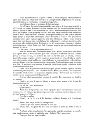 17
- Estou desconhecendo-te, Augusto. Sempre te achei com juízo e bom conceito e
agora temo muito que estejas com princípios de alienação mental. Explica-me, por quem és,
que súbito acesso de moralidade é esse que tanto te perturba.
- Isso, Fabrício, chama-se inspiração de bons costumes.
- Bravo! bravo! foi muito bem respondido, mas, palavra de honra, que tenho dó te
ti! Vejo que em matéria da natureza de que tratamos estás tão atrasado como eu em fazer
sonetos. Apesar de todo o teu romantismo ou, talvez, principalmente por causa dele, não
vês o que se passa a duas polegadas do nariz. Pois meu amigo, quero te dizer: a teoria do
amor do nosso tempo aplaude e aconselha o meu procedimento; tu verás que eu estou na
regra, porque as moças têm ultimamente tomado por mote de todos os seus apaixonados
extremos ternos afetos e gratos requebros, estes três infinitos de verbos: - iscar, pescar e
casar. Ora, bem vês que, para contrabalançar tão parlamentares e viciosas disposições, nós,
os rapazes, não podíamos deixar de inscrever por divisa em nossos escudos os infinitos
destes três outros verbos: fingir, rir e fugir. Portanto, segue-se que estou encadernado nos
axiomas da ciência.
- Com efeito!... Não te supunha tão adiantado!
- Pois que dúvida? Para viver-se vida boa e livre é preciso andar com o olho aberto
e pé ligeiro. Então as tais sujeitinhas que, com a facilidade e indústria com que a aranha
prende a mosca na teia, são capazes de tecer de repente, com os olhares, sorrisos,
palavrinhas doces, suspiros a tempo, medeixes aproximando-se, zelos afetados e arrufos
com sal e pimenta, uma armadilha tão emaranhada que, se o papagaio é tolo e não voa logo,
mete por força o pé no laço e adeus minhas encomendas, fica de gaiola para todo o resto de
seus dias... E, portanto, meu Augusto, deixa-te de insípidos escrúpulos e ajuda-me a sair
dos apuros em que me vejo.
- Torno a dizer-te que estás doido, Fabrício, pois que me acreditas capaz de servir de
instrumento para um enredo... uma verdadeira traição. Então, que pensas?... Eu reqüestaria
D. Joaninha, não é assim?... Tu a deixavas, fingindo ciúmes, e depois quem me livraria dos
apertos em que necessariamente tinha de ficar?...
- Ora, isso não te custava cinco minutos de trabalho. Tu... inconstante por índole e
por sistema.
- Fabrício, deixa-te de asneiras; já que te meteste nisso, avante! Além de que, D.
Joaninha é um peixão.
- Oh! oh! oh!... uma desenxabida...
- Que blasfêmia!
- Além disso é impossível... não posso suportar o peso: escrever quatro cartas por
semana... Isto só! o talento que é preciso para inventar asneiras e mentiras dezesseis vezes
por mês! e depois, o Tobias...
- Puxa-lhe as orelhas.
- Como?... se ele é a cria de D. Joaninha, o alfenim da casa, o S. Benedito da
família!...
- Não sei, meu amigo, arranja-te como puderes.
- Lembra-te que foste a causa principal de tudo isso.
- Quem, eu?... eu apenas te disse que não sabias o gosto que tinha o amor à
moderna.
- Pois bem, saí do meu elemento, fui experimentar a paixão romântica... aí a tens!...
a tal paixãozinha me esgotou já paciência, juízo e dinheiro. Não a quero mais.
- Tu sempre foste um papa-empadas.
 