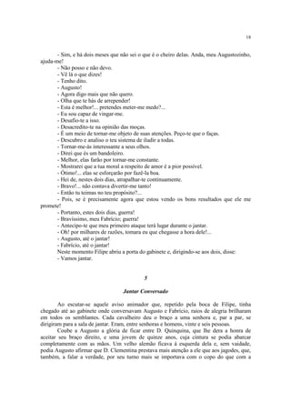 18
- Sim, e há dois meses que não sei o que é o cheiro delas. Anda, meu Augustozinho,
ajuda-me!
- Não posso e não devo.
- Vê lá o que dizes!
- Tenho dito.
- Augusto!
- Agora digo mais que não quero.
- Olha que te hás de arrepender!
- Esta é melhor!... pretendes meter-me medo?...
- Eu sou capaz de vingar-me.
- Desafio-te a isso.
- Desacredito-te na opinião das moças.
- É um meio de tornar-me objeto de suas atenções. Peço-te que o faças.
- Descubro e analiso o teu sistema de iludir a todas.
- Tornar-me-ás interessante a seus olhos.
- Direi que és um bandoleiro.
- Melhor, elas farão por tornar-me constante.
- Mostrarei que a tua moral a respeito de amor é a pior possível.
- Ótimo!... elas se esforçarão por fazê-la boa.
- Hei de, nestes dois dias, atrapalhar-te continuamente.
- Bravo!... não contava divertir-me tanto!
- Então tu teimas no teu propósito?...
- Pois, se é precisamente agora que estou vendo os bons resultados que ele me
promete!
- Portanto, estes dois dias, guerra!
- Bravíssimo, meu Fabrício; guerra!
- Antecipo-te que meu primeiro ataque terá lugar durante o jantar.
- Oh! por milhares de razões, tomara eu que chegasse a hora dele!...
- Augusto, até o jantar!
- Fabrício, até o jantar!
Neste momento Filipe abriu a porta do gabinete e, dirigindo-se aos dois, disse:
- Vamos jantar.
5
Jantar Conversado
Ao escutar-se aquele aviso animador que, repetido pela boca de Filipe, tinha
chegado até ao gabinete onde conversavam Augusto e Fabrício, raios de alegria brilharam
em todos os semblantes. Cada cavalheiro deu o braço a uma senhora e, par a par, se
dirigiram para a sala de jantar. Eram, entre senhoras e homens, vinte e seis pessoas.
Coube a Augusto a glória de ficar entre D. Quinquina, que lhe dera a honra de
aceitar seu braço direito, e uma jovem de quinze anos, cuja cintura se podia abarcar
completamente com as mãos. Um velho alemão ficava à esquerda dela e, sem vaidade,
podia Augusto afirmar que D. Clementina prestava mais atenção a ele que aos jagodes, que,
também, a falar a verdade, por seu turno mais se importava com o copo do que com a
 