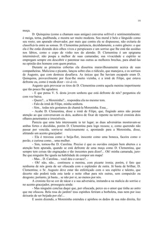 19
moça.
D. Quinquina (como a chamam suas amigas) conversa sofrível e sentimentalmente:
é meiga, terna, pudibunda, e mostra ser muito modesta. Seu moral é belo e lânguido como
seu rosto; um apurado observador, por mais que contra ela se dispusesse, não exitaria de
classificá-la entre as sonsas. D. Clementina pertencia, decididamente, a outro gênero: o que
ela é lhe estão dizendo dois olhos vivos e perspicazes e um sorriso que lhe está tão assíduo
nos lábios, como o copo de vinho nos do alemão. D. Clementina é um epigrama
interminável; não poupa a melhor de suas camaradas; sua vivacidade e espírito se
empregam sempre em descobrir e patentear nas outras as melhores brechas, para abatê-las
na opinião dos homens com quem pratica.
Durante as primeiras cobertas ela dissertou maravilhosamente acerca de suas
companheiras. Maliciosa e picante, lançou sobre elas o ridículo, que manejava, e os sorrisos
de Augusto, que com destreza desafiava. As únicas que lhe haviam escapado eram D.
Quinquina, provavelmente por ficar-lhe muito vizinha, e a irmã de Filipe, que estava
defronte ou, como é moda dizer - vis-à-vis.
Augusto quis provocar os tiros de D. Clementina contra aquela menina impertinente
que tão pouco lhe agradava.
- E que pensa V. S. desta jovem senhora que está defronte de nós? perguntou ele
com voz baixa.
- Quem?... a Moreninha?... respondeu ela no mesmo tom.
- Falo da irmã de Filipe, minha senhora.
- Sim... todas nós gostamos de chamá-la Moreninha. Essa...
- Acabe D. Clementina, disse a irmã de Filipe, que, fingindo antes não prestar
atenção ao que conversavam os dois, acabava de fixar de repente na terrível cronista dois
olhares penetrantes e irresistíveis.
Parecia que uma luta interessante ia ter lugar; as duas adversárias mostravam-se
ambas fortes e decididas, porém D. Clementina para logo recuou; e, como querendo não
passar por vencida, sorriu-se maliciosamente e, apontando para a Moreninha, disse,
afetando um acento gracejador:
- Ela é travessa como o beija-flor, inocente como uma boneca, faceira como o
pavão, e curiosa como... uma mulher.
- Sim, tornou-lhe D. Carolina. Preciso é que os ouvidos estejam bem abertos e a
atenção bem apurada, quando se está defronte de uma moça como D. Clementina, que
sempre tem coisas tão engraçadas e tão inocentes para dizer!... Oh! minha camarada, juro-
lhe que ninguém lhe iguala na habilidade de compor um mapa!
- Mas... D. Carolina... você deu o cavaco?...
- Oh! não, não... continuou a menina, com picante ironia; porém, é fato que
nenhuma de nós gosta de ser ofuscada com o esplendor de outra. Já basta de brilhar, D.
Clementina; o Sr. Augusto deve estar tão enfeitiçado com o seu espírito e talento, que
decerto não poderá toda esta tarde e noite olhar para nós outras, sem compaixão ou
desgosto; portanto, já basta... se não por si, ao menos por nós.
A cronista fez-se cor de nácar e a sua adversária, imitando-a na malícia do sorriso e
no acento gracejador, prosseguiu ainda:
- Mas ninguém conclua daqui que, por ofuscada, perco eu o amor que tinha ao astro
que me ofuscou. Bela rosa do jardim! teus espinhos feriram a borboleta, mas nem por isso
deixarás de ser beijada por ela!...
E assim dizendo, a Moreninha estendeu e apinhou os dedos de sua mão direita, fez
 