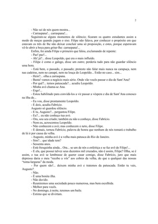 2
- Não sei de nós quem mostra...
- Carraspana!... carraspana!...
Seguiram-se alguns momentos de silêncio; ficaram os quatro estudantes assim a
modo de moças quando jogam o siso. Filipe não falava, por conhecer o propósito em que
estavam os três de lhe não deixar concluir uma só proposição, e estes, porque esperavam
vê-lo abrir a boca para gritar-lhe: carraspana!...
Enfim, foi ainda Filipe o primeiro que falou, exclamando de repente:
- Paz! paz!...
- Ah! já?... disse Leopoldo, que era o mais influído.
- Filipe é como o galego, disse um outro; perderia tudo para não guardar silêncio
uma hora.
- Está bem, o passado, o passado; protesto não falar mais nunca na carapuça, nem
nas cadeiras, nem no canapé, nem na louça do Leopoldo... Estão no caso... sim...
- Hein?... olha a carraspana.
- Basta! vamos a negócio mais sério. Onde vão vocês passar o dia de Sant’Ana?
- Por quê?... temos patuscada?... acudiu Leopoldo.
- Minha avó chama-se Ana.
- Ergo!...
- Estou habilitado para convidá-los a vir passar a véspera e dia de Sant’Ana conosco
na ilha de...
- Eu vou, disse prontamente Leopoldo.
- E dois, acudiu Fabrício.
Augusto só guardou silêncio.
- E tu, Augusto?... perguntou Filipe.
- Eu?... eu não conheço tua avó.
- Ora, sou seu criado; também eu não a conheço, disse Fabrício.
- Nem eu, acrescentou Leopoldo.
- Não conhecem a avó; mas conhecem o neto, disse Filipe.
- E demais, tornou Fabrício, palavra de honra que nenhum de nós tomará o trabalho
de lá ir por causa da velha.
- Augusto, minha avó é a velha mais patusca do Rio de Janeiro.
- Sim?... que idade tem?
- Sessenta anos.
- Está fresquinha ainda... Ora... se um de nós a enfeitiça e se faz avô de Filipe!...
- E ela, que possui talvez seus duzentos mil cruzados, não é assim, Filipe? Olha, se é
assim, e tua avó se lembrasse de querer casar comigo, disse Fabrício, juro que mais
depressa daria o meu “recebo a vós” aos cobres da velha, do que a qualquer das nossas
“toma-larguras” da moda.
- Por quem são!... deixem minha avó e tratemos da patuscada. Então tu vais,
Augusto?
- Não.
- É uma bonita ilha.
- Não duvido.
- Reuniremos uma sociedade pouco numerosa, mas bem escolhida.
- Melhor para vocês.
- No domingo, à noite, teremos um baile.
- Estimo que se divirtam.
 