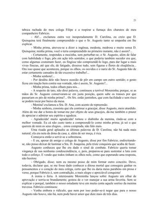 21
taboca rachada do meu colega Filipe e a respirar a fumaça dos charutos de meu
companheiro Fabrício.
- Ah!... exclamou outra vez inesperadamente D. Carolina, eu creio que D.
Quinquina terá finalmente compreendido o que o Sr. Augusto tanto se empenha em lhe
explicar.
- Minha prima, atreveu-se a dizer a ingênua, modesta, medrosa e muito sonsa D.
Quinquina; minha prima, você o teria compreendido no primeiro instante, não é assim?...
- Certamente, respondeu a mocinha, sem perturbar-se; o Sr. Augusto, além de falar
com habilidade e fogo, pôs em ação três sentidos; o que poderia também suceder era que,
como algumas costumam fazer, eu fingisse não compreendê-lo logo, para dar lugar a mais
vivas finezas, até que ele, de fatigado, dissesse tudo, sem figuras e flores de eloqüência...
Ora isso quase que aconteceu, porque os olhos, os ouvidos e o nariz do Sr. Augusto hão de
estar certamente cansados de tão excessivo trabalho!...
- Minha senhora!...
- Por desdita dele não houve ocasião de pôr em campo um outro sentido; o gosto
ficou em inação bem contra sua vontade, não é assim, Sr. Augusto?...
- Minha prima, todos olham para nós...
- A respeito de tato, não direi palavra, continuou a terrível Moreninha; porque, se as
mãos do Sr. Augusto conservaram-se em justa posição, quem sabe os transes por que
passariam os pés de minha prima?... Os Srs. estão juntinhos, que com facilidade e sem risco
se podem tocar por baixo da mesa.
- Menina! exclamou a Sra. D. Ana, com acento de repreensão.
- Minha senhora, consinta que ela continue a gracejar, disse Augusto, meio aturdido.
Além de me dar a honra de tomar-me por objeto de seus gracejos, dá-me também o prazer
de apreciar e admirar seu espírito e agudeza.
- Agradecida! muito agradecida! tornou o diabinho da menina, rindo-se com a
melhor vontade. Eu cá não custo tanto a compreendê-lo como minha prima; já sei o que
querem de mim os seus elogios... estou comprada, não falo mais.
Uma risada geral aplaudiu as últimas palavras de D. Carolina; não há nada mais
natural; ela era neta da dona da casa, e, além de ser moça, é rica.
Começava então a servir-se a sobremesa.
- E eu, apesar de amigo e colega de Augusto, disse por fim Fabrício, endireitando-
se, não posso deixar de lastimar a Sra. D. Joaquina, pela triste conquista que acaba de fazer.
Augusto conheceu que lhe era dado o sinal de combate. Fabrício queria tomar
vingança de sua nenhuma condescendência, e, pois, preparou-se para sustentar a luta com
todo o esforço. E vendo que todos tinham os olhos nele, como que esperando uma resposta,
não hesitou:
- Obrigado, disse; nem eu mesmo posso de mim formar outro conceito. Devo,
todavia, declarar que, se me fosse dado conhecer a ditosa mortal que conseguiu ganhar os
pensamentos e o coração do meu colega, certo que lhe eu daria meus parabéns em prosa e
verso, porque Fabrício é, sem contradição, a mais alegre e apreciável conquista!
A ironia o feriu. A interessante Moreninha lançou sobre Augusto um olhar de
aprovação e sorriu-se brandamente; gostou de o ver manejar a sua arma favorita. Sem se
explicar o porquê, também o nosso estudante teve em muita conta aquele sorriso da menina
travessa. Fabrício continuou:
- Venha embora o ridículo, que nem por isso poder-se-á negar que para o nosso
Augusto não houve, não há, nem pode haver amor que dure mais de três dias.
 
