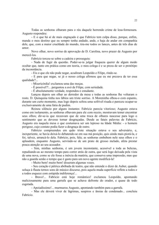 22
Todas as senhoras olharam para o réu daquele horrendo crime de lesa-formosura.
Augusto respondeu:
- E o que há aí de mais engraçado é que Fabrício tem culpa disso, porque, enfim,
manda o meu destino que eu sempre tenha andado, ande, e haja de andar em companhia
dele, que, com a maior crueldade do mundo, tira-me todos os lances, antes de três dias de
amor.
Novo olhar, novo sorriso de aprovação de D. Carolina, novo prazer de Augusto por
merecê-los.
Fabrício torceu-se sobre a cadeira e prosseguiu:
- Nada de fugir da questão. Poder-se-ia julgar fraqueza querer de algum modo
ocultar que, tanto em prática como em teoria, o meu colega é e se preza de ser o protótipo
da inconstância.
- Eis o que ele não pode negar, acudiram Leopoldo e Filipe, rindo-se.
- E para que negar, se já o nosso colega afirmou que eu me prezava de ter essa
qualidade?...
- Misericórdia! exclamou uma das moças.
- É possível?!... perguntou a avó de Filipe, com seriedade.
- É absolutamente verdade, respondeu o estudante.
Lançou depois um olhar ao derredor da mesa e todas as senhoras lhe voltaram o
rosto. D. Quinquina tinha nos lábios um triste sorriso. A Moreninha olhou-o com espanto,
durante um curto momento, mas logo depois soltou uma sofrível risada e pareceu ocupar-se
exclusivamente de uma fatia de pudim.
Reinou silêncio por alguns instantes: Fabrício parecia vitorioso; Augusto estava
como em isolamento, as senhoras olhavam para ele com receio, mostravam temer encontrar
seus olhos; dir-se-ia que receavam que de uma troca de olhares nascesse para logo o
sentimento que as devesse tornar desgraçadas. Desde as fatais palavras de Fabrício,
Augusto era naquela mesa o que costumava ser um leproso na Idade Média: - o homem
perigoso, cujo contato podia fazer a desgraça de outro.
Fabrício compreendeu em quão triste situação estava o seu adversário, e,
inexperiente, se havia deixá-lo debatendo-se em sua má posição, quis ainda mais piorá-la, e
foi, talvez, arrancá-lo dela. Fabrício, pois, fala; as senhoras embebem nele seus olhos e o
aplaudem, enquanto Augusto, servindo-se de um prato de grosso melado, afeta prestar
pouca atenção ao seu acusador.
- Sim, minhas senhoras, é um jovem inconstante, acessível a toda as belezas,
repudiando-as ao mesmo tempo para correr atrás de outra, que será logo deixada pela vista
de uma nova, como se ele fosse a inércia da matéria, que conserva uma impressão, mas que
não a guarda senão o tempo que é gasto para um novo agente modificá-la!
- Muito bem! muito bem! disseram algumas vozes.
- Seu coração é pétrica abóbada de teatro, que não entende o dizer de Auber, quando
soluça à flauta ternos sons de músico discurso, pois aquela muda superfície reflete a todos e
a todos esquece com estúpida indiferença!...
- Bravo!... Fabrício está hoje romântico! exclamou Leopoldo, apontando
maliciosamente para uma garrafa que se achava defronte do orador, e quase de todo
esgotada.
- Apoiadíssimo!... murmurou Augusto, apontando também para a garrafa.
- Mas ele deverá viver de lágrimas, suspiros e ânsias de condenado... concluiu
Fabrício.
 
