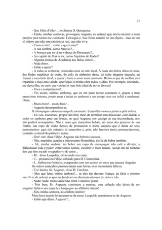 24
- Que folha d’alho!... exclamou D. Quinquina.
- Então, minhas senhoras, prosseguiu Augusto, eu entendi que devia recorrer a mim
próprio para tornar-me constante. Consegui-o. Sou firme amante de um objeto... mas de um
só objeto que não tem existência real, que não vive.
- Como é isto!... então a quem ama?
- A sua sombra, como Narciso?...
- A boneca que se vê na vidraça do Desmarais?...
- Ao cupido de Praxiteles, como Aquídias de Rodes?
- Alguma estátua da Academia das Belas-Artes?...
- Nada disso.
- Então a quem?
- A todas as senhoras, resumidas num só ente ideal. À custa dos belos olhos de uma,
das lindas madeixas de outra, do colo de alabastro desta, do talhe elegante daquela, eu
formei o meu belo ideal, a quem tributo o amor mais constante. Reúno o que de melhor está
repartido e faço mais ainda: aperfeiçôo a minha obra todos os dias. Por exemplo, retirando-
me desta ilha, eu creio que vestirei o meu belo ideal de novas formas!
- Viva o cumprimento!...
- Foi assim, minhas senhoras, que eu me pude tornar constante e, graças a meu
proveitoso sistema, posso amar a todas as senhoras a um tempo sem ser infiel a nenhuma.
Disse.
- Muito bem!... muito bem!...
- Augusto desempenhou-se.
O champagne estourava naquele momento. Leopoldo tomou a palavra pela ordem.
- Eu vou, exclamou, propor um belo meio de terminar esta discussão, convidando a
todos os senhores para um brinde, no qual Augusto, por castigo de sua inconstância, nos
não poderá acompanhar. Não é novo que mancebos bebam, no meio dos prazeres de um
festim, um copo de vinho depois de pronunciar o nome daquela que é dama de seus
pensamentos: aqui não estamos só mancebos e, pois, não faremos tanto; pronunciaremos,
contudo, a inicial do primeiro nome.
- Sim! sim! disse Filipe, Augusto não beberá conosco...
- Não, maninho, acudiu a interessante Moreninha, ele há de beber também.
- Ah, minha senhora! no beber um copo de champagne não está a dúvida; a
dificuldade toda é poder, entre tantos nomes, escolher o mais amado. Acode-me tal número
dos que têm tocado o superlativo do amor...
- M... disse Leopoldo, esvaziando seu copo.
- C... pronunciou Filipe, olhando para D. Clementina.
- J... balbuciou Fabrício, exasperado com um acesso de tosse que atacara Augusto.
Os outros mancebos pronunciaram suas letras; só o inconstante faltava.
- Eis! ânimo, Sr. Augusto, disse D. Carolina.
- Mas que letra, minha senhora?... se eles me dessem licença, eu faria o enorme
sacrifício de reduzir as que me lembram ao diminuto número de vinte e três.
- Nada! nada! nesta saúde não entra o número plural.
- Pois bem, Sr. Augusto, continuou a menina, uma coleção não deixa de ser
singular; beba o seu copo de champagne ao alfabeto inteiro!
- Sim, minha senhora, ao alfabeto inteiro!
Meia hora depois levantaram-se da mesa. Leopoldo aproximou-se de Augusto.
- Então que dizes, Augusto?...
 