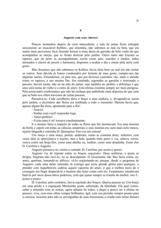 26
6
Augusto com seus Amores
Poucos momentos depois da cena antecedente, a sala de jantar ficou entregue
unicamente ao insaciável Keblerc, que entendeu, não sabemos se mal ou bem, que era
muito mais proveitoso ficar fazendo honras a meia dúzia de garrafas de belo vinho do que
acompanhar as moças, que se foram deslizar pelo jardim. Outro tanto não fizeram os
rapazes, que de perto as acompanharam, assim como pais, maridos e irmãos, todos
animados e cheios de prazer e harmonia, dispostos a acabar o dia e entrar pela noite com
gosto.
Mas dissemos que não sabíamos se Keblerc havia feito bem ou mal em não imitar
os outros. Sem dúvida já fomos condenados por homem de mau gosto, cumpre-nos dar
algumas razões. Entendemos, cá para nós, que por diversos caminhos vão, tanto o alemão
como os rapazes, a um mesmo fim. Em resultado, esgotadas as garrafas e terminado o
passeio, haverá mona, não só na sala do jantar, mas também no jardim; a diferença é que
uma será mona de vinho e a outra de amor. Esta última costuma sempre ser mais perigosa.
Pela nossa parte confessamos que não há cachaça que embebede mais depressa do que uma
que se bebe nos olhos travessos de certas pessoas.
Passeava-se. Cada cavalheiro dava o braço a uma senhora, e, divagando-se assim
pelo jardim, o dicionário das flores era lembrado a todo o momento. Menina havia que,
apenas algum lhe dizia, apontando para a flor:
- Acácia!
- Sonhei com você! respondia logo.
- Amor-perfeito!
- Existo para ti só! tornava imediatamente.
E o mesmo fazia a respeito de todas as flores que lhe mostravam. Era uma doutora
de borla e capelo em todas as ciências amatórias; e esta menina era, nem mais nem menos,
aquela lânguida e sonsinha D. Quinquina. Fiai-vos nas sonsas!
Um moço e uma moça, porém, andavam, como se costuma dizer, solteiros; cem
vezes dela se aproximava o sujeito, mas a bela, quando mais perto o via, saltava, corria,
voava como um beija-flor, como uma abelha ou, melhor, como uma doudinha. Eram eles
D. Carolina e Augusto.
Augusto passeava só, contra a vontade; D. Carolina, por assim o querer.
Augusto viu de repente todos os braços engajados. Duas senhoras, a quem se
dirigiu, fingiram não ouvi-lo, ou se desculparam. O inconstante não lhes fazia conta, ou,
antes, queriam, tornando-se difíceis, vê-lo reqüestando-as; porque, desde o programa de
Augusto, cada uma delas entendeu lá consigo que seria grande glória para qualquer, o
prender com inquebráveis cadeias aquele capoeira do amor, e que o melhor meio de o
conseguir era fingir desprezá-lo e mostrar não fazer conta com ele. Exatamente intentavam
batê-lo por meio dessa tática poderosa, com que quase sempre se triunfa da mulher, isto é ,
pouco a pouco.
D. Carolina, pelo contrário, havia rejeitado dez braços. Queria passear só. Um braço
era uma prisão e a engraçada Moreninha gosta, sobretudo, da liberdade. Ela quer correr,
saltar e entender com as outras; agora adiante de todos, e daqui a pouco ser a última no
passeio: viva, com seus olhos sempre brilhantes, ágil, com seu pezinho sempre pronto para
a carreira; inocente para não se envergonhar de suas travessuras e criada com mimo demais
 