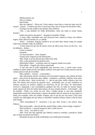 3
- Minhas primas vão.
- Não as conheço.
- São bonitas.
- Que me importa?... Deixe-me. Vocês sabem o meu fraco e caem-me logo com ele:
moças!... moças!... Confesso que dou o cavaco por elas, mas as moças me têm posto velho.
- É porque ele não conhece tuas primas, disse Fabrício.
- Ora... o que poderão ser senão demoninhas, como são todas as outras moças
bonitas?
- Então tuas primas são gentis?... perguntou Leopoldo a Filipe.
- A mais velha, respondeu este, tem dezessete anos, chama-se Joana, tem cabelos
negros, belos olhos da mesma cor, e é pálida.
- Hein?... exclamou Augusto, pondo-se de um pulo duas braças longe do canapé
onde estava deitado, então ela é pálida?...
- A mais moça tem um ano de menos: loura, de olhos azuis, faces cor-de-rosa... seio
de alabastro... dentes...
- Como se chama?
- Joaquina.
- Ai, meus pecados!... disse Augusto.
- Vejam como Augusto já está enternecido...
- Mas, Filipe, tu já me disseste que tinhas uma irmã.
- Sim, é uma moreninha de quatorze anos.
- Moreninha? diabo!... exclamou outra vez Augusto, dando novo pulo.
- Está sabido... Augusto não relaxa a patuscada.
- É que este ano já tenho pagodeado meu quantum satis, e, assim como vocês,
também eu quero andar em dia com alguns senhores com quem nos é muito preciso estar de
contas justas no mês de novembro.
- Mas a pálida?... a loura?... a moreninha?...
- Que interessante terceto! exclamou com tom teatral Augusto; que coleção de belos
tipos!... uma jovem de dezessete anos, pálida... romântica e, portanto, sublime; uma outra,
loura... de olhos azuis... faces cor-de-rosa... e... não sei que mais: enfim, clássica e por isso
bela. Por último uma terceira de quatorze anos... moreninha, que, ou seja, romântica ou
clássica, prosaica ou poética, ingênua ou misteriosa, há de, por força, ser interessante,
travessa e engraçada; e por conseqüência qualquer das três, ou todas ao mesmo tempo,
muito capazes de fazer de minha alma peteca, de meu coração pitorra!... Está tratado... não
há remédio... Filipe, vou visitar tua avó. Sim, é melhor passar os dois dias estudando
alegremente nesses três interessantes volumes da grande obra da natureza do que gastar as
horas, por exemplo, sobre um célebre Velpeau, que só ele faz por sua conta e risco mais
citações em cada página do que todos os meirinhos reunidos fizeram, fazem e hão de fazer
pelo mundo.
- Bela conseqüência! É raciocínio o teu que faria inveja a um caloiro, disse
Fabrício.
- Bem raciocinado... não tem dúvida, acudiu Filipe; então, conto contigo, Augusto?
- Dou-te palavra... e mesmo porque eu devo visitar tua avó.
- Sim... já sei... isso dirás tu a ela.
- Mas vocês não têm reparado que Fabrício tornou-se amuado e pensativo, desde
que se falou nas primas de Filipe?...
- Disseram-me que ele anda enrabichado com minha prima Joaninha.
 