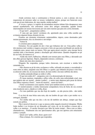 30
Ainda corremos mais e continuamos a brincar juntos; e, sem o pensar, nós nos
esquecemos de procurar saber os nossos verdadeiros nomes, porque nos bastavam esses
com que já nos tratávamos, de: meu marido, minha mulher!
A viveza, a graça e o espírito da encantadora menina tinham feito desaparecer meu
natural acanhamento, nós estávamos como dois antigos camaradas, quando fomos
interrompidos em nossas travessuras por um outro menino que para nós corria chorando.
- O que tem?... perguntamos ambos.
- É meu pai que morre! exclamou ele, apontando para uma velha casinha que
avistamos algumas braças distante de nós.
Ficamos um momento tristemente surpreendidos; depois, como dominados pelo
mesmo pensamento, ela e eu dissemos a um tempo:
- Vamos lá.
E corremos para a pequena casa.
Entramos. Era um quadro de dor e luto que tínhamos ido ver. Uma pobre velha e
três meninos mal vestidos e magros cercavam o leito em que jazia moribundo um ancião de
cinqüenta anos, pouco mais ou menos. Pelo que agora posso concluir, uma síncope havia
causado todo o movimento, pranto e desolação que observamos. Quando chegamos ao pé
de seu leito, ele tornava a si.
- Ainda não morri, balbuciou, olhando com ternura para seus filhos, e deixando cair
dos olhos grossas lágrimas. Depois, deparando conosco, continuou:
- Quem são estes dois meninos?...
Ninguém lhe respondeu, porque todos choravam, sem excetuar a minha bela
camarada e eu.
- Não chorem ao pé de mim, exclamou o velho, sufocado em pranto, e escondendo o
rosto entre as mãos, enquanto seus três filhos e o quarto, que tínhamos há pouco visto fora,
se atiravam sobre ele, no excesso da maior, da mais nobre e da mais sublime das dores.
A minha camarada dirigiu-se então à velha.
- O que tem então ele?... perguntou com viva demonstração de interesse.
- Ó, meus meninos, respondeu a aflita velha, ele sofre uma enfermidade cruel, mas
que poderia não ser mortal... porém é pobre!... e morre mais depressa pelo pesar de deixar
seus filhos expostos à fome!... morre de miséria!... morre de fome!...
- Fome! exclamamos com espanto; fome! pois também morre-se de fome?...
E instintivamente a minha interessante companheira tirou do bolso do seu avental
uma moeda de ouro e, dando-a à velha, disse:
- Foi meu padrinho que ma deu hoje de manhã... eu não preciso dela... não tenho
fome.
E eu tirei de meu bolso uma nota, não me lembro de que valor e por minha vez a
entreguei, dizendo:
- Foi minha mãe que ma deu e ela me dá também um abraço, sempre que faço
esmola aos pobres.
Não é possível descrever o que se passou então naquela miserável choupana. Minha
linda mulher e eu tivemos de ser abraçados mil vezes, de ver de joelhos a nossos pés a
velha e os meninos... O ancião forcejava por falar há muito tempo... Dava com as mãos,
chamando-nos... Finalmente nós nos aproximamos dele, que nos apertou com entusiasmo
contra o coração.
- Quem sois? pôde, enfim, dizer; quem sois?
- Duas crianças, foi a menina que respondeu.
 