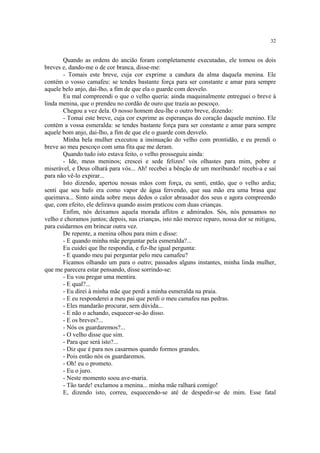 32
Quando as ordens do ancião foram completamente executadas, ele tomou os dois
breves e, dando-me o de cor branca, disse-me:
- Tomais este breve, cuja cor exprime a candura da alma daquela menina. Ele
contém o vosso camafeu: se tendes bastante força para ser constante e amar para sempre
aquele belo anjo, dai-lho, a fim de que ela o guarde com desvelo.
Eu mal compreendi o que o velho queria: ainda maquinalmente entreguei o breve à
linda menina, que o prendeu no cordão de ouro que trazia ao pescoço.
Chegou a vez dela. O nosso homem deu-lhe o outro breve, dizendo:
- Tomai este breve, cuja cor exprime as esperanças do coração daquele menino. Ele
contém a vossa esmeralda: se tendes bastante força para ser constante e amar para sempre
aquele bom anjo, dai-lho, a fim de que ele o guarde com desvelo.
Minha bela mulher executou a insinuação do velho com prontidão, e eu prendi o
breve ao meu pescoço com uma fita que me deram.
Quando tudo isto estava feito, o velho prosseguiu ainda:
- Ide, meus meninos; crescei e sede felizes! vós olhastes para mim, pobre e
miserável, e Deus olhará para vós... Ah! recebei a bênção de um moribundo! recebi-a e saí
para não vê-lo expirar...
Isto dizendo, apertou nossas mãos com força, eu senti, então, que o velho ardia;
senti que seu bafo era como vapor de água fervendo, que sua mão era uma brasa que
queimava... Sinto ainda sobre meus dedos o calor abrasador dos seus e agora compreendo
que, com efeito, ele delirava quando assim praticou com duas crianças.
Enfim, nós deixamos aquela morada aflitos e admirados. Sós, nós pensamos no
velho e choramos juntos; depois, nas crianças, isto não merece reparo, nossa dor se mitigou,
para cuidarmos em brincar outra vez.
De repente, a menina olhou para mim e disse:
- E quando minha mãe perguntar pela esmeralda?...
Eu cuidei que lhe respondia, e fiz-lhe igual pergunta:
- E quando meu pai perguntar pelo meu camafeu?
Ficamos olhando um para o outro; passados alguns instantes, minha linda mulher,
que me parecera estar pensando, disse sorrindo-se:
- Eu vou pregar uma mentira.
- E qual?...
- Eu direi à minha mãe que perdi a minha esmeralda na praia.
- E eu responderei a meu pai que perdi o meu camafeu nas pedras.
- Eles mandarão procurar, sem dúvida...
- E não o achando, esquecer-se-ão disso.
- E os breves?...
- Nós os guardaremos?...
- O velho disse que sim.
- Para que será isto?...
- Diz que é para nos casarmos quando formos grandes.
- Pois então nós os guardaremos.
- Oh! eu o prometo.
- Eu o juro.
- Neste momento soou ave-maria.
- Tão tarde! exclamou a menina... minha mãe ralhará comigo!
E, dizendo isto, correu, esquecendo-se até de despedir-se de mim. Esse fatal
 
