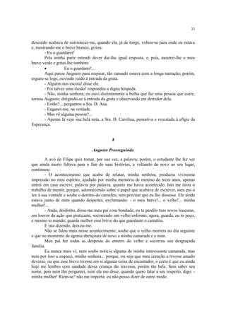 33
descuido acabava de entristecer-me, quando ela, já de longe, voltou-se para onde eu estava
e, mostrando-me o breve branco, gritou:
- Eu o guardarei!
Pela minha parte entendi dever dar-lhe igual resposta, e, pois, mostrei-lhe o meu
breve verde e gritei-lhe também:
· Eu o guardarei!...
Aqui parou Augusto para respirar, tão cansado estava com a longa narração; porém,
ergueu-se logo, ouvindo ruído à entrada da gruta.
- Alguém nos escuta! disse ele.
- Foi talvez uma ilusão! respondeu a digna hóspeda.
- Não, minha senhora; eu ouvi distintamente a bulha que faz uma pessoa que corre,
tornou Augusto, dirigindo-se à entrada da gruta e observando em derredor dela.
- Então?... perguntou a Sra. D. Ana.
- Enganei-me, na verdade.
- Mas vê alguma pessoa?...
- Apenas lá vejo sua bela neta, a Sra. D. Carolina, pensativa e recostada à efígie da
Esperança.
8
Augusto Prosseguindo
A avó de Filipe quis tomar, por sua vez, a palavra; porém, o estudante lhe fez ver
que ainda muito faltava para o fim de suas histórias, e voltando de novo ao seu lugar,
continuou:
- O acontecimento que acabo de relatar, minha senhora, produziu vivíssima
impressão no meu espírito; ajudado por minha memória de menino de treze anos, apenas
entrei em casa escrevi, palavra por palavra, quanto me havia acontecido. Isto me tirou o
trabalho de mentir, porque, adormecendo sobre o papel que acabava de escrever, meu pai o
leu à sua vontade e soube o destino do camafeu, sem precisar que eu lho dissesse. Ele ainda
estava junto de mim quando despertei, exclamando: - o meu breve!... o velho!... minha
mulher!...
- Anda, doidinho, disse-me meu pai com bondade; eu te perdôo tuas novas loucuras,
em louvor da ação que praticaste, socorrendo um velho enfermo; agora, guarda, eu to peço,
e mesmo to mando; guarda melhor esse breve do que guardaste o camafeu.
E isto dizendo, deixou-me.
Não se falou mais nesse acontecimento; soube que o velho morrera no dia seguinte
e que no momento da agonia abençoara de novo a minha camarada e a mim.
Meu pai fez todas as despesas do enterro do velho e socorreu sua desgraçada
família.
Eu nunca mais vi, nem soube notícia alguma de minha interessante camarada, mas
nem por isso a esqueci, minha senhora... porque, ou seja que meu coração a tivesse amado
deveras, ou que esse breve tivesse em si alguma coisa de encantador, o certo é que eu ainda
hoje me lembro com saudade dessa criança tão travessa, porém tão bela. Sem saber seu
nome, pois nem lho perguntei, nem ela mo disse, quando quero falar a seu respeito, digo: -
minha mulher! Riem-se? não me importa: eu não posso dizer de outro modo.
 