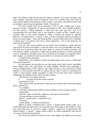 35
idade. Um sábado mandei-lhe prevenir que faltaria à partida; mas, tendo terminado cedo
meus trabalhos, não pude resistir ao desejo de vê-la e fui à reunião; eram onze horas da
noite, quando entrei na sala, procurei-a com os olhos e certo moço, com quem me dava, que
me entendeu, apontou para um gabinete vizinho. Voei para ele.
Ela estava sentada junto de um mancebo e com as costas voltadas para a porta:
tomavam sorvetes. Cheguei-me de manso: conversavam os dois, sem vergonha nenhuma,
em seus amores!... Fiquei espantado e tanto mais que, pelo que ouvi, eles já se
correspondiam há muito tempo; mas o meu espanto se tornou em fúria quando ouvi o
machacaz falar no meu nome, fingindo-se zeloso, e receber em resposta as seguintes
palavras: - O Augustozinho?... Lamente-o antes, coitado! é um pobre menino com quem me
divirto nas horas vagas!... Soltei um surdo gemido; a traidora olhou para mim e, voltando-
se depois para o seu querido, disse com o maior sangue-frio: - Ora aí tem! perdi por sua
causa este divertimento.
Jurei não amar moça nenhuma de cor rosada. Sem emendar-me, ainda tomei-me
cego amante de uma jovem pálida, e, como das outras vezes, fui correspondido com ardor;
mas deste tive eu provas de afeto mui sérias. Antes de ver-me, ela amava um primo e até
escrevia-lhe a miúdo; eu exigi que a minha terceira amada continuasse a receber cartas dele
e que as respondesse; consentiu nisso, com a condição de lhe redigir eu as respostas. Belo!
disse comigo: vou também divertir-me por minha vez à custa de um amante infeliz!
E o negócio ficou assentado.
Infelizmente eu não conhecia o primo da minha amada, mas essa era a infelicidade
mais tolerável possível.
Um dia tratamos de encontrar-nos em certa igreja, onde tinha de haver esplêndida
festa; cheguei cedo, mas, logo depois da minha chegada, rebentou uma tempestade e
choveu prodigiosamente. Pouco durou o mau tempo, porém as ruas deveriam ter ficado
alagadas e a bela esperada não podia vir; apesar disso eu olhava a todos os momentos para
a porta e, coisa notável, sempre encontrava os olhos de um outro moço, que se dirigiam
também para lá; acabada a festa, ambos nos aproximamos.
- Nós devemos ser amigos, disse ele.
· Eu penso do mesmo modo, respondi.
E apertamos as mãos.
- Sou capaz de jurar que adivinho a razão por que o senhor olhava tanto para aquela
porta, continuou ele.
- E eu também.
- Convenho: esperávamos ambos as nossas amadas e a chuva mangou conosco.
- Exatamente.
- Mas nós vamos, sem dúvida, vingar-nos, indo agora vê-las à janela.
- Eu queria propor a mesma vingança.
- Bravo!... iremos juntos... onde mora a sua?...
- Na rua de...
- Ainda melhor... a minha é na mesma rua.
Saímos da igreja, embraçamo-nos e fomos. A minha amada morava perto, eu a
avistei debruçada na janela, talvez me esperando, pois olhava para o lado donde eu vinha;
abri a boca para dizer ao meu novo amigo: é aquela!... quando ele me pronunciou com
indizível prazer - é aquela!... Julgue, minha senhora, da minha exasperação! pela terceira
vez eu era a boneca de uma menina!...
Não sei por que ainda tive ânimo de tirar o meu chapéu à tal pálida, que ao menos
 