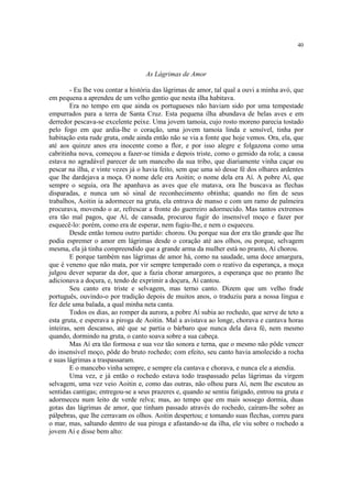 40
As Lágrimas de Amor
- Eu lhe vou contar a história das lágrimas de amor, tal qual a ouvi a minha avó, que
em pequena a aprendeu de um velho gentio que nesta ilha habitava.
Era no tempo em que ainda os portugueses não haviam sido por uma tempestade
empurrados para a terra de Santa Cruz. Esta pequena ilha abundava de belas aves e em
derredor pescava-se excelente peixe. Uma jovem tamoia, cujo rosto moreno parecia tostado
pelo fogo em que ardia-lhe o coração, uma jovem tamoia linda e sensível, tinha por
habitação esta rude gruta, onde ainda então não se via a fonte que hoje vemos. Ora, ela, que
até aos quinze anos era inocente como a flor, e por isso alegre e folgazona como uma
cabritinha nova, começou a fazer-se tímida e depois triste, como o gemido da rola; a causa
estava no agradável parecer de um mancebo da sua tribo, que diariamente vinha caçar ou
pescar na ilha, e vinte vezes já o havia feito, sem que uma só desse fé dos olhares ardentes
que lhe dardejava a moça. O nome dele era Aoitin; o nome dela era Aí. A pobre Aí, que
sempre o seguia, ora lhe apanhava as aves que ele matava, ora lhe buscava as flechas
disparadas, e nunca um só sinal de reconhecimento obtinha; quando no fim de seus
trabalhos, Aoitin ia adormecer na gruta, ela entrava de manso e com um ramo de palmeira
procurava, movendo o ar, refrescar a fronte do guerreiro adormecido. Mas tantos extremos
era tão mal pagos, que Aí, de cansada, procurou fugir do insensível moço e fazer por
esquecê-lo: porém, como era de esperar, nem fugiu-lhe, e nem o esqueceu.
Desde então tomou outro partido: chorou. Ou porque sua dor era tão grande que lhe
podia espremer o amor em lágrimas desde o coração até aos olhos, ou porque, selvagem
mesma, ela já tinha compreendido que a grande arma da mulher está no pranto, Aí chorou.
E porque também nas lágrimas de amor há, como na saudade, uma doce amargura,
que é veneno que não mata, por vir sempre temperado com o reativo da esperança, a moça
julgou dever separar da dor, que a fazia chorar amargores, a esperança que no pranto lhe
adicionava a doçura, e, tendo de exprimir a doçura, Aí cantou.
Seu canto era triste e selvagem, mas terno canto. Dizem que um velho frade
português, ouvindo-o por tradição depois de muitos anos, o traduziu para a nossa língua e
fez dele uma balada, a qual minha neta canta.
Todos os dias, ao romper da aurora, a pobre Aí subia ao rochedo, que serve de teto a
esta gruta, e esperava a piroga de Aoitin. Mal a avistava ao longe, chorava e cantava horas
inteiras, sem descanso, até que se partia o bárbaro que nunca dela dava fé, nem mesmo
quando, dormindo na gruta, o canto soava sobre a sua cabeça.
Mas Aí era tão formosa e sua voz tão sonora e terna, que o mesmo não pôde vencer
do insensível moço, pôde do bruto rochedo; com efeito, seu canto havia amolecido a rocha
e suas lágrimas a traspassaram.
E o mancebo vinha sempre, e sempre ela cantava e chorava, e nunca ele a atendia.
Uma vez, e já então o rochedo estava todo traspassado pelas lágrimas da virgem
selvagem, uma vez veio Aoitin e, como das outras, não olhou para Aí, nem lhe escutou as
sentidas cantigas; entregou-se a seus prazeres e, quando se sentiu fatigado, entrou na gruta e
adormeceu num leito de verde relva; mas, ao tempo que em mais sossego dormia, duas
gotas das lágrimas de amor, que tinham passado através do rochedo, caíram-lhe sobre as
pálpebras, que lhe cerravam os olhos. Aoitin despertou; e tomando suas flechas, correu para
o mar, mas, saltando dentro de sua piroga e afastando-se da ilha, ele viu sobre o rochedo a
jovem Aí e disse bem alto:
 