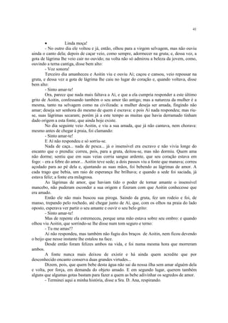41
· Linda moça!
- No outro dia ele voltou e já, então, olhou para a virgem selvagem, mas não ouviu
ainda o canto dela; depois de caçar veio, como sempre, adormecer na gruta; e, dessa vez, a
gota de lágrima lhe veio cair no ouvido; na volta não só admirou a beleza da jovem, como,
ouvindo a terna cantiga, disse bem alto:
- Voz sonora!
Terceiro dia amanheceu e Aoitin viu e ouviu Aí; caçou e cansou, veio repousar na
gruta, e dessa vez a gota de lágrima lhe caiu no lugar do coração e, quando voltava, disse
bem alto:
- Sinto amar-te!
Ora, parece que nada mais faltava a Aí, e que a ela cumpria responder a este último
grito de Aoitin, confessando também o seu amor tão antigo; mas a natureza da mulher é a
mesma, tanto na selvagem como na civilizada: a mulher deseja ser amada, fingindo não
amar; deseja ser senhora do mesmo de quem é escrava: e pois Aí nada respondeu; mas riu-
se, suas lágrimas secaram; porém já a este tempo as muitas que havia derramado tinham
dado origem a esta fonte, que ainda hoje existe.
No dia seguinte veio Aoitin, e viu a sua amada, que já não cantava, nem chorava:
mesmo antes de chegar à praia, foi clamando:
- Sinto amar-te!
E Aí não respondeu e só sorriu-se.
Nada de caça... nada de pesca... já o insensível era escravo e não vivia longe do
encanto que o prendia: correu, pois, para a gruta, deitou-se, mas não dormiu. Quem ama
não dorme; sentiu que em suas veias corria sangue ardente, que seu coração estava em
fogo: - era a febre do amor... Aoitin teve sede; a dois passos viu a fonte que manava; correu
açodado para ao pé dela e, ajuntando as suas mãos, foi bebendo as lágrimas de amor. A
cada trago que bebia, um raio de esperança lhe brilhava; e quando a sede foi saciada, já
estava feliz; a fonte era milagrosa.
As lágrimas de amor, que haviam tido o poder de tornar amante o insensível
mancebo, não puderam esconder a sua origem e fizeram com que Aoitin conhecesse que
era amado.
Então ele não mais buscou sua piroga. Saindo da gruta, fez um rodeio e foi, de
manso, trepando pelo rochedo, até chegar junto de Aí, que, com os olhos na praia do lado
oposto, esperava ver partir o seu amante e ouvir o seu belo grito:
- Sinto amar-te!
Mas de repente ela estremeceu, porque uma mão estava sobre seu ombro: e quando
olhou viu Aoitin, que sorrindo-se lhe disse num tom seguro e terno:
- Tu me amas!?
Aí não respondeu, mas também não fugiu dos braços de Aoitin, nem ficou devendo
o beijo que nesse instante lhe estalou na face.
Desde então foram felizes ambos na vida, e foi numa mesma hora que morreram
ambos.
A fonte nunca mais deixou de existir e há ainda quem acredite que por
desconhecido encanto conserva duas grandes virtudes...
Dizem, pois, que quem bebe desta água não sai da nossa ilha sem amar alguém dela
e volta, por força, em demanda do objeto amado. E em segundo lugar, querem também
alguns que algumas gotas bastam para fazer a quem as bebe adivinhar os segredos de amor.
- Terminei aqui a minha história, disse a Sra. D. Ana, respirando.
 