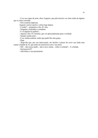 42
- E eu sou capaz de jurar, disse Augusto, que pela terceira vez sinto ruído de alguém
que se retira correndo.
- Pois examine depressa.
Augusto correu à porta e voltou logo depois.
- E então?... perguntou a Sra. D. Ana.
- Ninguém, respondeu o estudante.
- E vê alguém no jardim?...
- Apenas a Sra. D. Carolina, que vai apressadamente para o rochedo.
- Sempre minha neta!...
- E eu, minha senhora, tenho que pedir-lhe uma graça.
- Diga.
- Rogo-lhe que, por sua intervenção, me facilite o prazer de ouvir sua linda neta
cantar a balada de Aí, que tanto me interessou com o seu amor.
- Oh!... não carece pedir... não a ouve cantar... sobre o rochedo?... E a balada.
- Será possível?!
- Adivinhou o seu pensamento.
 