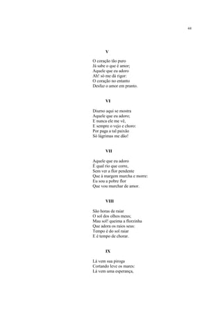 44
V
O coração tão puro
Já sabe o que é amor;
Aquele que eu adoro
Ah! só me dá rigor:
O coração no entanto
Desfaz o amor em pranto.
VI
Diurno aqui se mostra
Aquele que eu adoro;
E nunca ele me vê,
E sempre o vejo e choro:
Por paga a tal paixão
Só lágrimas me dão!
VII
Aquele que eu adoro
É qual rio que corre,
Sem ver a flor pendente
Que à margem murcha e morre:
Eu sou a pobre flor
Que vou murchar de amor.
VIII
São horas de raiar
O sol dos olhos meus;
Mau sol! queima a florzinha
Que adora os raios seus:
Tempo é do sol raiar
E é tempo de chorar.
IX
Lá vem sua piroga
Cortando leve os mares:
Lá vem uma esperança,
 