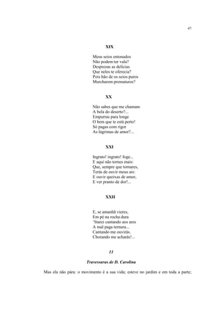 47
XIX
Meus seios entonados
Não podem ter vala?
Desprezas as delícias
Que neles te oferecia?
Pois hão de os seios puros
Murcharem prematuros?
XX
Não sabes que me chamam
A bela do deserto?...
Empurras para longe
O bem que te está perto!
Só pagas com rigor
As lágrimas de amor?...
XXI
Ingrato! ingrato! foge...
E aqui não tornes mais:
Que, sempre que tornares,
Terás de ouvir meus ais:
E ouvir queixas de amor,
E ver pranto de dor!...
XXII
E, se amanhã vieres,
Em pé na rocha dura
‘Starei cantando aos ares
A mal paga ternura...
Cantando me ouvirás.
Chorando me acharás!...
11
Travessuras de D. Carolina
Mas ela não pára: o movimento é a sua vida; esteve no jardim e em toda a parte;
 