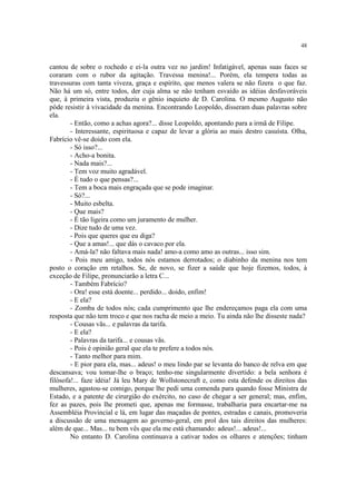 48
cantou de sobre o rochedo e ei-la outra vez no jardim! Infatigável, apenas suas faces se
coraram com o rubor da agitação. Travessa menina!... Porém, ela tempera todas as
travessuras com tanta viveza, graça e espírito, que menos valera se não fizera o que faz.
Não há um só, entre todos, der cuja alma se não tenham esvaído as idéias desfavoráveis
que, à primeira vista, produziu o gênio inquieto de D. Carolina. O mesmo Augusto não
pôde resistir à vivacidade da menina. Encontrando Leopoldo, disseram duas palavras sobre
ela.
- Então, como a achas agora?... disse Leopoldo, apontando para a irmã de Filipe.
- Interessante, espirituosa e capaz de levar a glória ao mais destro casuísta. Olha,
Fabrício vê-se doido com ela.
- Só isso?...
- Acho-a bonita.
- Nada mais?...
- Tem voz muito agradável.
- É tudo o que pensas?...
- Tem a boca mais engraçada que se pode imaginar.
- Só?...
- Muito esbelta.
- Que mais?
- É tão ligeira como um juramento de mulher.
- Dize tudo de uma vez.
- Pois que queres que eu diga?
- Que a amas!... que dás o cavaco por ela.
- Amá-la? não faltava mais nada! amo-a como amo as outras... isso sim.
- Pois meu amigo, todos nós estamos derrotados; o diabinho da menina nos tem
posto o coração em retalhos. Se, de novo, se fizer a saúde que hoje fizemos, todos, à
exceção de Filipe, pronunciarão a letra C...
- Também Fabrício?
- Ora! esse está doente... perdido... doido, enfim!
- E ela?
- Zomba de todos nós; cada cumprimento que lhe endereçamos paga ela com uma
resposta que não tem troco e que nos racha de meio a meio. Tu ainda não lhe disseste nada?
- Cousas vãs... e palavras da tarifa.
- E ela?
- Palavras da tarifa... e cousas vãs.
- Pois é opinião geral que ela te prefere a todos nós.
- Tanto melhor para mim.
- E pior para ela, mas... adeus! o meu lindo par se levanta do banco de relva em que
descansava; vou tomar-lhe o braço; tenho-me singularmente divertido: a bela senhora é
filósofa!... faze idéia! Já leu Mary de Wollstonecraft e, como esta defende os direitos das
mulheres, agastou-se comigo, porque lhe pedi uma comenda para quando fosse Ministra de
Estado, e a patente de cirurgião do exército, no caso de chegar a ser general; mas, enfim,
fez as pazes, pois lhe prometi que, apenas me formasse, trabalharia para encartar-me na
Assembléia Provincial e lá, em lugar das maçadas de pontes, estradas e canais, promoveria
a discussão de uma mensagem ao governo-geral, em prol dos tais direitos das mulheres:
além de que... Mas... tu bem vês que ela me está chamando: adeus!... adeus!...
No entanto D. Carolina continuava a cativar todos os olhares e atenções; tinham
 