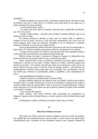 50
amaldiçôo!...
E dando um piparote na inocente flor, a desfolhou completamente; não ficou na mão
de Fabrício mais que o verde cálice. D. Carolina correu para junto de sua digna avó; o
pobre estudante ficou desconcertado.
- E esta! murmurou ele, enfim.
- Foi muito bem feito! disse D. Joaninha, cheia de zelos e dando-lhe um beliscão,
que o fez ir às nuvens.
- Perdão, minha senhora... seja pelo amor de Deus! exclamou Fabrício, que se via
batido por todos os lados.
No entanto começava a declinar a tarde; uma voz reuniu todas as senhoras e
senhores em um só ponto: serviu-se o café num belo caramanchão; mas, como fosse ele
pouco espaçoso para conter tão numerosa sociedade, aí só se abrigaram as senhoras,
enquanto os homens se conservavam na parte de fora.
Escravas decentemente vestidas ofereciam chávenas de café fora do caramanchão, e,
apesar disse, D. Carolina se dirigiu com uma para Fabrício, que praticava com Augusto.
- Eu quero fazer as pazes, Sr. Fabrício; vejo que deve estar muito agastado comigo e
venho trazer-lhe uma chávena de café temperado pela minha mão.
Fabrício recuou um passo e colocou-se à ilharga de Augusto: ele desconfiava das
tenções da menina; sua primeira idéia foi esta: o café não tem açúcar.
Então, começou entre os dois um duelo de cerimônias, que durou alguns instantes;
finalmente, o homem teve de ceder à mulher. Fabrício ia receber a chávena, quando esta
estremeceu no pires... D. Carolina, temendo que sobre ela se entornasse o café, recuou um
pouco. Fabrício fez outro tanto: a chávena, inda mal tomada, tombou: o café derramou-se
inopinadamente. Fabrício recuou ainda mais com vivacidade, mas, encontrando a raiz de
um chorão que sombreava o caramanchão, perdeu o equilíbrio e caiu redondamente na
relva.
Uma gargalhada geral aplaudiu o sucesso.
- Fabrício espichou-se completamente! exclamou Filipe.
O pobre estudante ergueu-se com ligeireza, mas, na verdade, corrido do que acabava
de sobrevir-lhe: as risadas continuavam, as terríveis consolações o atormentavam; todas as
senhoras tinham saído do caramanchão e riam-se, por sua vez, desapiedadamente. Fabrício
muito daria para ser livrar dos apuros em que se achava, quando de repente soltou também
a sua risada e exclamou:
- Viva as calças de Augusto!
Todos olharam. Com efeito, Fabrício tinha encontrado um companheiro na
desgraça: Augusto estava de calças brancas, e a maior porção de café entornado havia caído
nelas.
Continuaram as risadas, redobraram os motejos. Duas eram as vítimas.
12
Meia Hora Embaixo da Cama
Não tardou que Filipe, como bom amigo e hóspede, viesse em auxílio de Augusto.
Em verdade que era impossível passar o resto da tarde e a noite inteira com aquela calça,
manchada pelo café; e, portanto, os dois estudantes voaram à casa. Augusto, entrando no
 