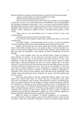 51
gabinete destinado aos homens, ia tratar de despir-se, quando foi por Filipe interrompido.
- Augusto, uma idéia feliz! vai vestir-te no gabinete das moças.
- Mas que espécie de felicidade achas tu nisso?
- Ora! pois tu deixas passar uma tão bela ocasião de te mirares no mesmo espelho
em que elas se miram!... de te aproveitares das mil comodidades e das mil superfluidades
que formigam no toucador de uma moça?... Vai!... sou eu que to digo; ali acharás banhas e
pomadas naturais de todos os países; óleos aromáticos, essências de formosura e de todas as
qualidades; águas cheirosas, pós vermelhos para as faces e para os lábios, baeta fina para
esfregar o rosto e enrubescer as pálidas, escovas e escovinhas, flores murchas e outras
viçosas.
- Basta, basta; eu vou, mas lembra-te que és tu quem me fazes ir e que o meu
coração adivinha...
- Anda, que o teu coração sempre foi um pedaço d’asno.
E, isto dizendo, Filipe empurrou Augusto para o gabinete das moças e se foi reunir
ao rancho delas.
Ai do pobre Augusto!... mal tinha acabado de tirar as calças e a camisa, que também
se achava manchada, sentiu rumor que faziam algumas pessoas que entravam na sala.
Augusto conheceu logo que eram moças, porque estes anjinhos, quando se juntam
fazem, conversando, matinada tal, que a um quarto de légua se deixam adivinhar; se é
sediço e mesmo insólito compará-las a um bando de lindas maitacas, não há remédio senão
dizer que muito se assemelham a uma orquestra de peritos instrumentais, na hora da
afinação.
Ora, o nosso estudante estava, por sua esdrúxula figura, incapaz de aparecer a
pessoa alguma; em ceroulas e nu da cintura para cima, faria recuar de espanto, horror,
vergonha e não sei que mais, ao belo povinho que acabava de entrar em casa e que,
certamente, se assim o encontrasse, teria de cobrir o rosto com as mãos; e, portanto, o pobre
rapaz seguiu o primeiro pensamento que lhe veio à mente: ajuntou toda a sua roupa,
enrolou-a, e com ela embaixo do braço escondeu-se atrás de uma linda cama que se achava
no fundo do gabinete, cuidando que cedo se veria livre de tão intempestiva visita; mas,
ainda outra vez, pobre estudante! teve logo de agachar-se e espremer-se para baixo da
cama, pois quatro moças entraram no quarto. E eram elas D. Joaninha, D. Quinquina, D.
Clementina e uma outra por nome Gabriela, muito adocicada, muito espartilhada, muito
estufada, e que seria tudo quanto tivesse vontade de ser, menos o que mais acreditava que
era, isto é, bonita.
Depois que todas quatro se miraram, compuseram cabelos, enfeites e mil outros
objetos que estavam todos muito em ordem, mas que as mãozinhas destas quatro
demoiselles não puderam resistir ao prazer, muito habitual nas moças, de desarranjar para
outra vez arranjar, foram por mal dos pecados de Augusto, sentar-se da maneira seguinte:
D. Clementina e D. Joaninha na cama, embaixo da qual estava ele; D. Quinquina de um
lado, em uma cadeira, e D. Gabriela exatamente defronte do espelho, do qual não tirava os
olhos, em outra cadeira que, apesar de ser de braços e larga, pequena era para lhe caber sem
incômodo toda a coleção de saias, saiotes, vestidos de baixo e enorme variedade de
enchimentos que lhe faziam de suplemento à natureza, que com D. Gabriela, segundo suas
próprias camaradas, tinha sido um pouco mesquinha a certos respeitos.
Depois de respirar um momento, as meninas, julgando-se sós, começaram a
conversar livremente, enquanto Augusto, com sua roupa embaixo do braço, coberto de teias
de aranha e suores frios, comprimia a respiração e conservava-se mudo e quedo, medroso
 