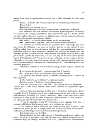 54
poderás livrar delas se apelares dessa sentença para o poder moderador de minha cega
paixão.”
- Bravo, D. Gabriela! o Sr. Joãozinho é sem dúvida estudante de jurisprudência?
- Não, é doutor.
- Bem mostra pelo bem que escreve.
- Mas eu sou bem tola! conto tudo o que me sucede e ninguém me confia nada!
- Isso é razoável, disse D. Clementina; nós devemos pagar com gratidão a confiança
de D. Gabriela. Eu começo declarando que estou comprometida com o Sr. Filipe a deixar
esta noite, embaixo da quarta roseira da rua do jardim, que vai direita ao caramanchão, um
embrulhozinho com uma trança de meus cabelos.
- Que asneira?... por que lhe não entrega ou não lho manda entregar?...
- Ora... eu tenho muita vergonha... antes quero assim; até parece romântico.
- São caprichos de namorados! falou D. Quinquina; havia tanto tempo para isso!
mas, enfim, de futilidades é que amor se alimenta. Querem ver uma dessas? O meu
predileto está de luto e por isso exige que eu vá à festa de... com uma fita preta no cabelo,
em sinal de sentimento; exige ainda que eu não valse mais, que não tome sorvetes, para não
constipar, que não dê dominus tecum a moço nenhum que espirrar ao pé de mim, e que
jamais me ria quando ele estiver sério; e a tudo isso julga ele ter muito direito por ser
tenente da Guarda Nacional! Pois, por isso mesmo, ando agora de fita branca no cabelo,
valso todas as vezes que posso, tomo sorvetes até não poder mais, dou dominus tecum aos
moços mesmo quando eles não espirram e não posso ver o Sr. Tenente Gusmão sério sem
soltar uma gargalhada.
- Olhem lá o diabinho da sonsa! murmurou consigo mesmo Augusto, embaixo da
cama.
- E você, mana, não diz nada?... perguntou ainda ela a D. Joaninha.
- Eu?... o que hei de dizer? respondeu esta; digo que ainda não amo.
- É a única que ama deveras! pensou o estudante, a quem já doíam as cadeiras de
tanto agachar-se.
- E o Sr. Fabrício?... e o Sr. Fabrício?... exclamaram as três.
- Pois bem, tornou D. Joaninha, é o único de quem gosto.
- Mas que temos nós feito nesta ilha?... que triunfos havemos conseguido?...
Vaidade para o lado: moças bonitas, como somos, devemos ter conquistado alguns
corações!
- Juro que estou completamente aturdida com os protestos de eterna paixão do Sr.
Leopoldo, disse D. Quinquina; mas é uma verdadeira desgraça ser hoje moda ouvir com
paciência quanta frivolidade vem à cabeça - não direi à cabeça, porque parece que os tolos
como que não a têm, porém, aos lábios de um desenxabido namorado. O tal Sr. Leopoldo...
não é graça, eu ainda não vi estudante mais desestudável!...
- Você, D. Joaninha, acudiu D. Clementina, tem-se regalado hoje com o
incomparável Fabrício. Não lhe gabo o gosto... só as perninhas que ele tem!...
- Ora, respondeu aquela; ainda não tive tempo de olhar para as pernas... mas
também você parece que não se arrepia muito com a corcova do nariz de meu primo;
confessemos, minha amiga, todas nós gostamos de ser conquistadoras.
- Pois confessemos... isso é verdade.
- Pela minha parte não digo nada, assobiou D. Gabriela mirando-se no espelho; mas
enfim... eu não sei se sou bonita, mas, onde quer que esteja, vejo-me sempre cercada de
adoradores; hoje, por exemplo, tenho-me visto doida... perseguiram-me constantemente
 