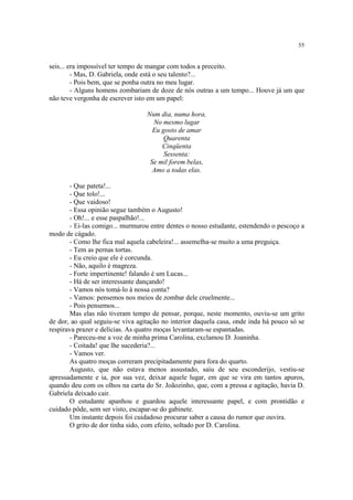 55
seis... era impossível ter tempo de mangar com todos a preceito.
- Mas, D. Gabriela, onde está o seu talento?...
- Pois bem, que se ponha outra no meu lugar.
- Alguns homens zombariam de doze de nós outras a um tempo... Houve já um que
não teve vergonha de escrever isto em um papel:
Num dia, numa hora,
No mesmo lugar
Eu gosto de amar
Quarenta
Cinqüenta
Sessenta:
Se mil forem belas,
Amo a todas elas.
- Que pateta!...
- Que tolo!...
- Que vaidoso!
- Essa opinião segue também o Augusto!
- Oh!... e esse paspalhão!...
- Ei-las comigo... murmurou entre dentes o nosso estudante, estendendo o pescoço a
modo de cágado.
- Como lhe fica mal aquela cabeleira!... assemelha-se muito a uma preguiça.
- Tem as pernas tortas.
- Eu creio que ele é corcunda.
- Não, aquilo é magreza.
- Forte impertinente! falando é um Lucas...
- Há de ser interessante dançando!
- Vamos nós tomá-lo à nossa conta?
- Vamos: pensemos nos meios de zombar dele cruelmente...
- Pois pensemos...
Mas elas não tiveram tempo de pensar, porque, neste momento, ouviu-se um grito
de dor, ao qual seguiu-se viva agitação no interior daquela casa, onde inda há pouco só se
respirava prazer e delícias. As quatro moças levantaram-se espantadas.
- Pareceu-me a voz de minha prima Carolina, exclamou D. Joaninha.
- Coitada! que lhe sucederia?...
- Vamos ver.
As quatro moças correram precipitadamente para fora do quarto.
Augusto, que não estava menos assustado, saiu de seu esconderijo, vestiu-se
apressadamente e ia, por sua vez, deixar aquele lugar, em que se vira em tantos apuros,
quando deu com os olhos na carta do Sr. Joãozinho, que, com a pressa e agitação, havia D.
Gabriela deixado cair.
O estudante apanhou e guardou aquele interessante papel, e com prontidão e
cuidado pôde, sem ser visto, escapar-se do gabinete.
Um instante depois foi cuidadoso procurar saber a causa do rumor que ouvira.
O grito de dor tinha sido, com efeito, soltado por D. Carolina.
 