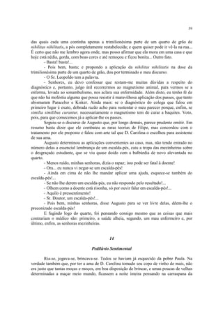 59
das quais cada uma continha apenas a trimilionésima parte de um quarto de grão de
nihilitas nihilitatis, a pôs completamente restabelecida; e quem quiser pode ir vê-la na rua...
É certo que não me lembro agora onde, mas posso afirmar que ela mora em uma casa e que
hoje está nédia, gorda, com boas cores e até remoçou e ficou bonita... Outro fato.
- Basta! basta!...
- Pois bem, basta; e propondo a aplicação da nihilitas nihilitatis na dose da
trimilionésima parte de um quarto de grão, dou por terminado o meu discurso.
- O Sr. Leopoldo tem a palavra.
- Senhores, eu devo confessar que restam-me muitas dúvidas a respeito do
diagnóstico e, portanto, julgo útil recorrermos ao magnetismo animal, para vermos se a
enferma, levada ao sonambulismo, nos aclara sua enfermidade. Além disto, eu tenho fé de
que não há moléstia alguma que possa resistir à maravilhosa aplicação dos passes, que tanto
abismaram Paracelso e Kisker. Ainda mais: se o diagnóstico do colega que falou em
primeiro lugar é exato, dobrada razão acho para sustentar o meu parecer porque, enfim, se
similia similibus curantur, necessariamente o magnetismo tem de curar a baquites. Voto,
pois, para que comecemos já a aplicar-lhe os passes.
Seguiu-se o discurso de Augusto que, por longo demais, parece prudente omitir. Em
resumo basta dizer que ele combateu as raras teorias de Filipe, mas concordou com o
tratamento por ele proposto e falou com arte tal que D. Carolina o escolheu para assistente
de sua ama.
Augusto determinou as aplicações convenientes ao caso, mas, não tendo entrado no
número delas a essencial lembrança de um escalda-pés, caiu a tropa das mezinheiras sobre
o desgraçado estudante, que se viu quase doido com a balbúrdia de novo alevantada no
quarto.
- Menos ruído, minhas senhoras, dizia o rapaz; isto pode ser fatal à doente!
- Ora... eu nunca vi negar-se um escalda-pés!
- Ainda em cima de não lhe mandar aplicar uma ajuda, esquece-se também do
escalda-pés!...
- Se não lhe derem um escalda-pés, eu não respondo pelo resultado!...
- Olhem como a doente está risonha, só por ouvir falar em escalda-pés!...
- Aquilo é pressentimento!
- Sr. Doutor, um escalda-pés!...
- Pois bem, minhas senhoras, disse Augusto para se ver livre delas, dêem-lhe o
preconizado escalda-pés!
E fugindo logo do quarto, foi pensando consigo mesmo que as coisas que mais
contrariam o médico são: primeiro, a saúde alheia, segundo, um mau enfermeiro e, por
último, enfim, as senhoras mezinheiras.
14
Pedilúvio Sentimental
Ria-se, jogava-se, brincava-se. Todos se haviam já esquecido da pobre Paula. Na
verdade também que, por ter a ama de D. Carolina tomado seu copo de vinho de mais, não
era justo que tantas moças e moços, em boa disposição de brincar, e umas poucas de velhas
determinadas a maçar meio mundo, ficassem a noite inteira pensando na carraspana da
 