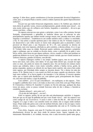 60
rapariga. E além disso, quatro semidoutores já haviam pronunciado favorável diagnóstico;
como, pois, se arrojaria Paula a morrer, contra a ordem expressa dos quatro hipocratíssimos
senhores?...
Era por isso que todos brincavam alegremente, menos o Sr. Keblerc que, diante de
meia dúzia de garrafas vazias, roncava prodigiosamente; grande alemão para roncar!... era
uma escala inteira que ele solfejava com bemóis, bequadros e sustenidos!... dir-se-ia que
entoava um hino... a Baco.
Os rapazes estavam nos seus gerais; a princípio, como é seu velho costume, haviam
festejado, cumprimentado e aplaudido as senhoras idosas que se achavam na sala,
principalmente aquelas que tinham trazido consigo moças; mas, passada meia hora, adeus
etiquetas e cerimônias!... Estabeleceu-se um cordão sanitário entre a velhice e a mocidade;
a Sra. D. Ana achou a ocasião oportuna para ir dar ordens ao chá, D. Violante ocupou-se
em desenvolver a um velho roceiro os meios mais adequados para se preencher o defict
provável do Brasil para o ano financeiro de 44 a 45, sem aumentar os direitos de
importação, nem criar impostos, abolindo-se, pelo contrário, a décima urbana. Já se vê que
D. Violante tinha casas na cidade. Restavam quatro senhoras, que julgaram a propósito
jogar o embarque, que na verdade as divertia muito, como o episódio do ás galar o sete;
havia, enfim, outra mesa em que alguns senhores, viúvos, casados e velhos pais perdiam ou
ganhavam dinheiro no écarté, jugo muito bonito e muito variado, que nos vieram ensinar os
senhores franceses, grandes inventores, sem dúvida!...
A rapazia empregava melhor o seu tempo: também jogava, mas na sua roda não
havia nem mesa, nem cartas, nem dados. O seu jogo tinha diretor que, exceção de regra
entre os mais, não podia ter menos de cinqüenta anos. Era um homem de estatura muito
menos que ordinária, tinha o rosto muito vermelho, cabelos e barbas ruivas, gordo, de
pernas arqueadas, ajuntava ao ridículo de sua figura muito espírito; não estava bem senão
entre rapazes, por felicidade deles sempre se encontra desses. Tal o diretor da roda dos
moços. O Sr. Batista (este é o seu nome) era fértil em jogos; quando um aborrecia, vinha
logo outro melhor. Já se havia jogado o do toucador e o do enfermo. O terceiro agradou
tanto, que se repetia pela duodécima vez, com aplauso geral, principalmente das moças:
era, sem mais nem menos, o jogo da palhinha.
Caso célebre!... já se viu que coincidência!... ora expliquem, se são capazes... Tem-
se jogado a palhinha doze vezes e em todas as doze tem a sorte feito com que Filipe abrace
D. Clementina e Fabrício D. Joaninha! E sempre, no fim de cada jogo, qualquer das duas
recua um passo, como se pouca vontade houvesse nelas de dar o abraço, e fazendo-se
coradinha, exclama:
- Quantos abraços!... pois outra vez?...
- Eu já não dei inda agora?... ora isto!...
Entre os rapazes, porém, há um que não está absolutamente satisfeito: é Augusto.
Será por que no tal jogo da palhinha tem por vezes ficado viúvo?... não! ele esperava isso
como castigo de sua inconstância. A causa é outra: a alma da ilha de... não está na sala!
Augusto vê o jogo ir indo o seu caminho muito em ordem; não se rasgou ainda nenhum
lenço, Filipe ainda não gritou com a dor de nenhum beliscão, tudo se faz em regra e muito
direito; a travessa, a inquieta, a buliçosa, a tentaçãozinha não está aí; D. Carolina está
ausente!...
Com efeito, Augusto, sem amar D. Carolina (ele assim o pensa), já faz dela idéia
absolutamente diversa da que fazia ainda há poucas horas. Agora, segundo ele, a
interessante Moreninha é, na verdade, travessa, mas a cada travessura ajunta tanta graça,
 