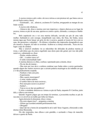 62
A escrava tornou a pôr a mão e de novo retirou-a com presteza tal, que bateu com os
pés de Paula contra a bacia.
- Estonteada!... sai... afasta-te, exclamou D. Carolina, arregaçando as mangas de seu
lindo vestido.
A escrava não obedeceu.
- Afasta-te daí, disse a menina com tom imperioso; e depois abaixou-se no lugar da
escrava, tomou os pés de sua ama, apertou-os contra o peito, chorando, e começou a banhá-
los.
Belo espetáculo era o ver essa menina delicada, curvada aos pés de uma rude
mulher, banhando-os com sossego, mergulhando suas mãos, tão finas, tão lindas, nessa
mesma água que fizera lançar um grito de dor à escrava, quando aí tocara de leve com as
suas, tão grosseiras e calejadas!... Os últimos vislumbres das impressões desagradáveis que
ela causara a Augusto, de todo se esvaíram. Acabou-se a criança estouvada... ficou em seu
lugar o anjo de candura.
Mas o sensível estudante viu as mãozinhas tão delicadas da piedosa menina já
roxas, e adivinhou que ela estava engolindo suas dores para não gemer; por isso não pôde
suster-se e, adiantando-se, disse:
- Perdoe, minha senhora.
- Oh!... o senhor estava aí?
- E tenho testemunhado tudo!
A menina abaixou os olhos, confusa e apontando para a doente, disse:
- Ela me deu de mamar...
- Mas nem por isso deve a senhora condenar suas lindas mãos a serem queimadas,
quando algum dos muitos escravos que a cercam poderia encarregar-se do trabalho em que
a vi tão piedosamente ocupada.
- Nenhum o fará com jeito.
- Experimente.
- Mas a quem encarregarei?
- A mim, minha senhora.
- O senhor falava de meus escravos...
- Pois nem para escravo eu presto?
- Senhor!...
- Veja se eu sei dar um pedilúvio!
E nisto o estudante abaixou-se e tomou os pés de Paula, enquanto D. Carolina, junto
dele, o olhava com ternura.
Quando Augusto julgou que era tempo de terminar, a jovenzinha recebeu os pés de
sua ama e os envolveu na toalha que tinha nos braços.
Agora deixemo-la descansar, disse o moço.
- Ela corre algum risco?... perguntou a menina.
- Afirmo que acordará amanhã perfeitamente boa.
- Obrigada!
- Quer dar-me a honra de acompanhá-la até à sala? disse Augusto, oferecendo a mão
direita à bela Moreninha.
Ela não respondeu, mas olhou-o com gratidão, e aceitando o braço do mancebo
deixou o quarto de Paula.
 