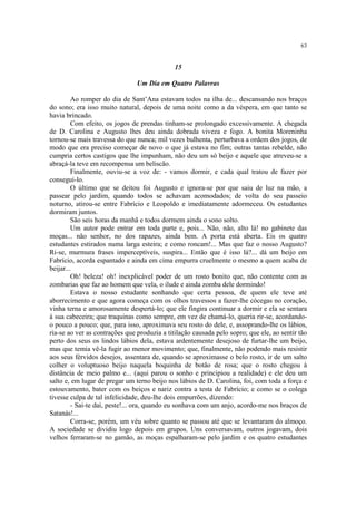 63
15
Um Dia em Quatro Palavras
Ao romper do dia de Sant’Ana estavam todos na ilha de... descansando nos braços
do sono; era isso muito natural, depois de uma noite como a da véspera, em que tanto se
havia brincado.
Com efeito, os jogos de prendas tinham-se prolongado excessivamente. A chegada
de D. Carolina e Augusto lhes deu ainda dobrada viveza e fogo. A bonita Moreninha
tornou-se mais travessa do que nunca; mil vezes bulhenta, perturbava a ordem dos jogos, de
modo que era preciso começar de novo o que já estava no fim; outras tantas rebelde, não
cumpria certos castigos que lhe impunham, não deu um só beijo e aquele que atreveu-se a
abraçá-la teve em recompensa um beliscão.
Finalmente, ouviu-se a voz de: - vamos dormir, e cada qual tratou de fazer por
consegui-lo.
O último que se deitou foi Augusto e ignora-se por que saiu de luz na mão, a
passear pelo jardim, quando todos se achavam acomodados; de volta do seu passeio
noturno, atirou-se entre Fabrício e Leopoldo e imediatamente adormeceu. Os estudantes
dormiram juntos.
São seis horas da manhã e todos dormem ainda o sono solto.
Um autor pode entrar em toda parte e, pois... Não, não, alto lá! no gabinete das
moças... não senhor, no dos rapazes, ainda bem. A porta está aberta. Eis os quatro
estudantes estirados numa larga esteira; e como roncam!... Mas que faz o nosso Augusto?
Ri-se, murmura frases imperceptíveis, suspira... Então que é isso lá?... dá um beijo em
Fabrício, acorda espantado e ainda em cima empurra cruelmente o mesmo a quem acaba de
beijar...
Oh! beleza! oh! inexplicável poder de um rosto bonito que, não contente com as
zombarias que faz ao homem que vela, o ilude e ainda zomba dele dormindo!
Estava o nosso estudante sonhando que certa pessoa, de quem ele teve até
aborrecimento e que agora começa com os olhos travessos a fazer-lhe cócegas no coração,
vinha terna e amorosamente despertá-lo; que ele fingira continuar a dormir e ela se sentara
à sua cabeceira; que traquinas como sempre, em vez de chamá-lo, queria rir-se, acordando-
o pouco a pouco; que, para isso, aproximava seu rosto do dele, e, assoprando-lhe os lábios,
ria-se ao ver as contrações que produzia a titilação causada pelo sopro; que ele, ao sentir tão
perto dos seus os lindos lábios dela, estava ardentemente desejoso de furtar-lhe um beijo,
mas que temia vê-la fugir ao menor movimento; que, finalmente, não podendo mais resistir
aos seus férvidos desejos, assentara de, quando se aproximasse o belo rosto, ir de um salto
colher o voluptuoso beijo naquela boquinha de botão de rosa; que o rosto chegou à
distância de meio palmo e... (aqui parou o sonho e principiou a realidade) e ele deu um
salto e, em lugar de pregar um terno beijo nos lábios de D. Carolina, foi, com toda a força e
estouvamento, bater com os beiços e nariz contra a testa de Fabrício; e como se o colega
tivesse culpa de tal infelicidade, deu-lhe dois empurrões, dizendo:
- Sai-te daí, peste!... ora, quando eu sonhava com um anjo, acordo-me nos braços de
Satanás!...
Corra-se, porém, um véu sobre quanto se passou até que se levantaram do almoço.
A sociedade se dividiu logo depois em grupos. Uns conversavam, outros jogavam, dois
velhos ferraram-se no gamão, as moças espalharam-se pelo jardim e os quatro estudantes
 