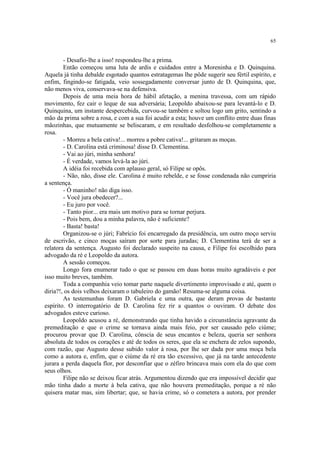 65
- Desafio-lhe a isso! respondeu-lhe a prima.
Então começou uma luta de ardis e cuidados entre a Moreninha e D. Quinquina.
Aquela já tinha debalde esgotado quantos estratagemas lhe pôde sugerir seu fértil espírito, e
enfim, fingindo-se fatigada, veio sossegadamente conversar junto de D. Quinquina, que,
não menos viva, conservava-se na defensiva.
Depois de uma meia hora de hábil afetação, a menina travessa, com um rápido
movimento, fez cair o leque de sua adversária; Leopoldo abaixou-se para levantá-lo e D.
Quinquina, um instante despercebida, curvou-se também e soltou logo um grito, sentindo a
mão da prima sobre a rosa, e com a sua foi acudir a esta; houve um conflito entre duas finas
mãozinhas, que mutuamente se beliscaram, e em resultado desfolhou-se completamente a
rosa.
- Morreu a bela cativa!... morreu a pobre cativa!... gritaram as moças.
- D. Carolina está criminosa! disse D. Clementina.
- Vai ao júri, minha senhora!
- É verdade, vamos levá-la ao júri.
A idéia foi recebida com aplauso geral, só Filipe se opôs.
- Não, não, disse ele. Carolina é muito rebelde, e se fosse condenada não cumpriria
a sentença.
- Ó maninho! não diga isso.
- Você jura obedecer?...
- Eu juro por você.
- Tanto pior... era mais um motivo para se tornar perjura.
- Pois bem, dou a minha palavra, não é suficiente?
- Basta! basta!
Organizou-se o júri; Fabrício foi encarregado da presidência, um outro moço serviu
de escrivão, e cinco moças saíram por sorte para juradas; D. Clementina terá de ser a
relatora da sentença. Augusto foi declarado suspeito na causa, e Filipe foi escolhido para
advogado da ré e Leopoldo da autora.
A sessão começou.
Longo fora enumerar tudo o que se passou em duas horas muito agradáveis e por
isso muito breves, também.
Toda a companhia veio tomar parte naquele divertimento improvisado e até, quem o
diria?!, os dois velhos deixaram o tabuleiro do gamão! Resuma-se alguma coisa.
As testemunhas foram D. Gabriela e uma outra, que deram provas de bastante
espírito. O interrogatório de D. Carolina fez rir a quantos o ouviram. O debate dos
advogados esteve curioso.
Leopoldo acusou a ré, demonstrando que tinha havido a circunstância agravante da
premeditação e que o crime se tornava ainda mais feio, por ser causado pelo ciúme;
procurou provar que D. Carolina, cônscia de seus encantos e beleza, queria ser senhora
absoluta de todos os corações e até de todos os seres, que ela se enchera de zelos supondo,
com razão, que Augusto desse subido valor à rosa, por lhe ser dada por uma moça bela
como a autora e, enfim, que o ciúme da ré era tão excessivo, que já na tarde antecedente
jurara a perda daquela flor, por desconfiar que o zéfiro brincava mais com ela do que com
seus olhos.
Filipe não se deixou ficar atrás. Argumentou dizendo que era impossível decidir que
mão tinha dado a morte à bela cativa, que não houvera premeditação, porque a ré não
quisera matar mas, sim libertar; que, se havia crime, só o cometera a autora, por prender
 