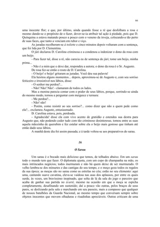 66
uma inocente flor; e que, por último, ainda quando fosse a ré que desfolhara a rosa e
mesmo dando-se o propósito de o fazer, dever-se-ia atribuir tal ação à piedade, pois que D.
Quinquina a estava matando pouco a pouco com o veneno da inveja, colocando-a tão perto
de suas faces, que tanto a venciam em rubor e viço.
As juradas recolheram-se à toilette e cinco minutos depois voltaram com a sentença,
que foi lida por D. Clementina.
O júri declarou D. Carolina criminosa e a condenou a indenizar o dono da rosa com
um beijo.
- Para fazer tal, disse a ré, não carecia eu de sentença do júri; tome um beijo, minha
prima...
- Não é a mim que o deve dar, respondeu a autora; o dono da rosa é o Sr. Augusto.
De rosa fez-se então o rosto de D. Carolina.
- O beijo! o beijo! gritaram as juradas. Você deu sua palavra!
Ela hesitou alguns momentos... depois, aproximou-se de Augusto e, com seu sorriso
feiticeiro e irresistível nos lábios, disse:
- O senhor me perdoa?...
- Não! Não! Não! - clamaram de todos os lados.
Mas a menina parecia contar com o poder de seus lábios, porque, sorrindo-se ainda
do mesmo modo, tornou a perguntar com meiguice e ternura:
- Me perdoa?...
- Não! não!
- Porém, como resistir ao seu sorriso?... como dizer que não a quem pede como
ela?... exclamou Augusto, entusiasmado.
D. Carolina estava, pois, perdoada.
- Agradecida! disse ela com vivo acento de gratidão e estendeu sua destra para
Augusto que, não podendo ceder tudo com tão criminoso desinteresse, tomou entre as suas
aquela mãozinha de querubim e fez estalar sobre ela o beijo mais gostoso que tinham até
então dado seus lábios.
A manhã deste dia foi assim passada; e á tarde voltou-se aos preparativos do sarau.
16
O Sarau
Um sarau é o bocado mais delicioso que temos, de telhados abaixo. Em um sarau
todo o mundo tem que fazer. O diplomata ajusta, com um copo de champanha na mão, os
mais intrincados negócios; todos murmuram e não há quem deixe de ser murmurado. O
velho lembra-se dos minuetes e das cantigas do seu tempo, e o moço goza todos os regalos
da sua época; as moças são no sarau como as estrelas no céu; estão no seu elemento: aqui
uma, cantando suave cavatina, eleva-se vaidosa nas asas dos aplausos, por entre os quais
surde, às vezes, um bravíssimo inopinado, que solta de lá da sala do jogo o parceiro que
acaba de ganhar sua partida no écarté, mesmo na ocasião em que a moça se espicha
completamente, desafinando um sustenido; daí a pouco vão outras, pelos braços de seus
pares, se deslizando pela sala e marchando em seu passeio, mais a compasso que qualquer
de nossos batalhões da Guarda Nacional, ao mesmo tempo que conversam sempre sobre
objetos inocentes que movem olhaduras e risadinhas apreciáveis. Outras criticam de uma
 