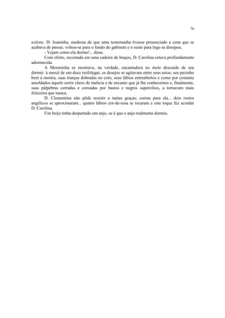 70
toilette. D. Joaninha, medrosa de que uma testemunha tivesse presenciado a cena que se
acabava de passar, voltou-se para o fundo do gabinete e o susto para logo se dissipou.
- Vejam como ela dorme!... disse.
Com efeito, recostada em uma cadeira de braços, D. Carolina estava profundamente
adormecida.
A Moreninha se mostrava, na verdade, encantadora no mole descuido de seu
dormir: à mercê de um doce resfolegar, os desejos se agitavam entre seus seios; seu pezinho
bem à mostra, suas tranças dobradas no colo, seus lábios entreabertos e como por costume
amoldados àquele sorrir cheio de malícia e de encanto que já lhe conhecemos e, finalmente,
suas pálpebras cerradas e coroadas por bastos e negros supercílios, a tornavam mais
feiticeira que nunca.
D. Clementina não pôde resistir a tantas graças; correu para ela... dois rostos
angélicos se aproximaram... quatro lábios cor-de-rosa se tocaram e este toque fez acordar
D. Carolina.
Um beijo tinha despertado um anjo, se é que o anjo realmente dormia.
 