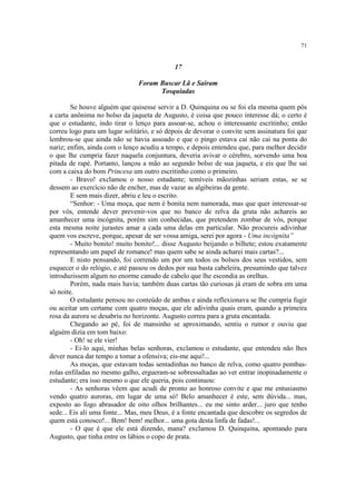 71
17
Foram Buscar Lã e Saíram
Tosquiadas
Se houve alguém que quisesse servir a D. Quinquina ou se foi ela mesma quem pôs
a carta anônima no bolso da jaqueta de Augusto, é coisa que pouco interesse dá; o certo é
que o estudante, indo tirar o lenço para assoar-se, achou o interessante escritinho; então
correu logo para um lugar solitário, e só depois de devorar o convite sem assinatura foi que
lembrou-se que ainda não se havia assoado e que o pingo estava cai não cai na ponta do
nariz; enfim, ainda com o lenço acudiu a tempo, e depois entendeu que, para melhor decidir
o que lhe cumpria fazer naquela conjuntura, deveria avivar o cérebro, sorvendo uma boa
pitada de rapé. Portanto, lançou a mão ao segundo bolso de sua jaqueta, e eis que lhe sai
com a caixa do bom Princesa um outro escritinho como o primeiro.
- Bravo! exclamou o nosso estudante; temíveis mãozinhas seriam estas, se se
dessem ao exercício não de encher, mas de vazar as algibeiras da gente.
E sem mais dizer, abriu e leu o escrito.
“Senhor: - Uma moça, que nem é bonita nem namorada, mas que quer interessar-se
por vós, entende dever prevenir-vos que no banco de relva da gruta não achareis ao
amanhecer uma incógnita, porém sim conhecidas, que pretendem zombar de vós, porque
esta mesma noite jurastes amar a cada uma delas em particular. Não procureis adivinhar
quem vos escreve, porque, apesar de ser vossa amiga, serei por agora - Uma incógnita”
- Muito bonito! muito bonito!... disse Augusto beijando o bilhete; estou exatamente
representando um papel de romance! mas quem sabe se ainda acharei mais cartas?...
E nisto pensando, foi correndo um por um todos os bolsos dos seus vestidos, sem
esquecer o do relógio, e até passou os dedos por sua basta cabeleira, presumindo que talvez
introduzissem algum no enorme canudo de cabelo que lhe escondia as orelhas.
Porém, nada mais havia; também duas cartas tão curiosas já eram de sobra em uma
só noite.
O estudante pensou no conteúdo de ambas e ainda reflexionava se lhe cumpria fugir
ou aceitar um certame com quatro moças, que ele adivinha quais eram, quando a primeira
rosa da aurora se desabriu no horizonte. Augusto correu para a gruta encantada.
Chegando ao pé, foi de mansinho se aproximando, sentiu o rumor e ouviu que
alguém dizia em tom baixo:
- Oh! se ele vier!
- Ei-lo aqui, minhas belas senhoras, exclamou o estudante, que entendeu não lhes
dever nunca dar tempo a tomar a ofensiva; eis-me aqui!...
As moças, que estavam todas sentadinhas no banco de relva, como quatro pombas-
rolas enfiladas no mesmo galho, ergueram-se sobressaltadas ao ver entrar inopinadamente o
estudante; era isso mesmo o que ele queria, pois continuou:
- As senhoras vêem que acudi de pronto ao honroso convite e que me entusiasmo
vendo quatro auroras, em lugar de uma só! Belo amanhecer é este, sem dúvida... mas,
exposto ao fogo abrasador de oito olhos brilhantes... eu me sinto arder... juro que tenho
sede... Eis ali uma fonte... Mas, meu Deus, é a fonte encantada que descobre os segredos de
quem está conosco!... Bem! bem! melhor... uma gota desta linfa de fadas!...
- O que é que ele está dizendo, mana? exclamou D. Quinquina, apontando para
Augusto, que tinha entre os lábios o copo de prata.
 