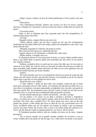 73
- Daqui a pouco, senhora, na hora de minha partida para a Corte, porém, com uma
condição.
- Pode dizê-la.
- Sois sobremaneira delicada, senhora; este excesso vos deve ser nocivo; quereis
fazer-me o obséquio de ir descansar e dar-me a honra de aceitar a minha mão até à porta da
gruta?...
- Com muito prazer.
Então os dois se dirigiram para fora; passando junto das três companheiras, D.
Gabriela pôde apenas dizer-lhes:
- Até logo.
Chegando à porta, Augusto falou já em outro tom:
- Minha senhora, espero que me faça a justiça de crer que fico extremamente
penalizado por não poder dilatar por mais tempo a glória de acompanhá-la; mas sabe o que
ainda tenho de fazer.
- Obrigada, respondeu D. Gabriela, não poupe as outras.
Não é possível bem descrever a admiração das três.
Augusto chegou-se a D. Quinquina, e tomando-lhe a mão, disse:
- Minha senhora, é chegada vossa vez.
D. Quinquina deixou-se levar para junto da fonte; as moças tinham perdido toda a
força; o que diante delas se passava pedia uma explicação que não estava ao seu alcance
dar. Augusto começou:
- Senhora, eu poderia dizer-vos, pelo que me conta a boa fada, que vós sois como as
outras de vossa idade, tão volúveis como eu; mas para tal saber não precisava eu beber da
água encantada; podia também gastar meia hora em falar-vos do vosso galanteio com um
tenente da Guarda Nacional, por nome Gusmão...
- Senhor!...
- Por nome Gusmão, que leva o seu despotismo amoroso ao ponto de exigir que não
valseis, que não tomeis sorvetes, que não deis dominus tecum quando ao pé de vós espirrar
algum moço e que não vos riais quando ele estiver sério.
- Quem lhe disse isso, senhor?...
- A fada, senhora; e ainda me disse mais: por exemplo, contou-me que no baile
desta noite, passeando com um velho militar, vós recebestes da mão dele um lindo cravo e a
seus olhos o escondestes, com gesto apaixonado, no palpitante seio; mas daí a um quarto de
hora essa mesma flor, tão ternamente aceita, deveria ir parar no bolso de um belo jovem,
chamado Lúcio, se acaso não fosse roubada pela fada que preside esta fonte.
- Eu não entendo nada do que o senhor está dizendo... isso não é comigo.
- Eu me explico: o Sr. Lúcio viu ser dado e recebido o presente e, fingindo-se
zeloso, vos pediu esse cravo, muito notável, porque, além da flor aberta, havia sete flores
em botão. Ora, dizei, não é verdade? Pois o Sr. Lúcio queria esse cravo, mas vós lho não
podíeis dar, porque o velho militar não tirava os olhos de vós; ora, conversando com o Sr.
Lúcio, acordastes ambos que ele iria esperar um instante no jardim e que um pequeno
escravo, por nome Tobias, lhe levaria a flor; e como o tal Tobias ainda não conhecia o Sr.
Lúcio, este lhe daria por senha as seguintes palavras: sete botões; não foi assim?
D. Quinquina guardou silêncio; tudo era verdade; ela estava cor de nácar. Augusto
prosseguiu:
- Isto se passou estando vós na grande varanda, sentados em um banco e com as
costas voltadas para uma janela da sala do jogo; ora, a fada esteve recostada a essa janela,
 