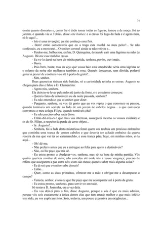 74
ouviu quanto dissestes e, como lhe é dado tomar todas as figuras, tomou a de moço, foi ao
jardim, e quando viu o Tobias, disse sete botões; e o cravo foi logo da fada e é agora meu,
ei-lo aqui!...
- Isto é uma invenção; eu não conheço essa flor.
- Bem! então consentireis que eu a traga esta manhã no meu peito?... Se não
confessais, eu a mostrarei... O senhor coronel ainda se não retirou e...
- Perdoe-me, balbuciou, enfim, D. Quinquina, deixando cair uma lágrima na mão de
Augusto. Dê-me esse maldito cravo.
- Eu vo-lo darei na hora de minha partida, senhora, porém, ouvi mais.
- Basta.
- Pois bem, basta; mas eu vejo que vossa face está umedecida; seria uma lágrima se
o relento da noite não molhasse também a rosa. Quereis descansar, sem dúvida; poderei
gozar o prazer de conduzir-vos até à porta da gruta?...
- Sim, senhor.
Duas guerreiras tinham sido batidas; só a curiosidade retinha as outras: Augusto se
chegou para elas e falou a D. Clementina:
- Agora nós, senhora.
Ela deixou-se levar pela mão até junto da fonte, e o estudante começou:
- Quereis fatos de anteontem ou da noite passada, senhora?
- Eu não entendo o que o senhor quer dizer.
- Pergunto, senhora, se vos dá gosto que eu vos repita o que convosco se passou,
quando tomáveis um sorvete ao lado de um jovem de cabelos negros... o que convosco
conversou o meu colega Filipe, quando tomáveis chá?
- Eu não preciso saber nada disso.
- Então dir-vos-ei o que mais vos interessa, sossegarei mesmo os vossos cuidados e
os do Sr. Filipe, a respeito da perda de certo objeto...
- Sr. Augusto!...
- Senhora, foi a fada desta misteriosa fonte quem vos roubou um precioso embrulho
que continha uma trança de vossos cabelos e que deveria ser achado embaixo da quarta
roseira da rua que vai ter ao caramanchão, e essa trança pára, hoje, em minhas mãos, ei-la
aqui...
- Oh! dê-ma.
- Não preferis antes que eu a entregue ao feliz para quem a destináveis?
- Não, eu lhe peço que ma dê.
- Eu estou pronto a obedecer-vos, senhora, mas só na hora de minha partida. Vós
quatro queríeis zombar de mim; não concebo até onde iria a vossa vingança; preciso de
reféns que assegurem a paz entre nós; estes são meus; quereis saber mais alguma coisa?
- Eu já sei que o senhor sabe demais!
- Então...
- Quer, como as duas primeiras, oferecer-me a mão e obrigar-me a desamparar o
campo?
- Venceu, senhor, e sou eu que lhe peço que me acompanhe até à porta da gruta.
- Eu estou pronto, senhoras, para servir-vo em tudo.
Só restava D. Joaninha, era a vez dela.
- Eu vos deixei para o fim, disse Augusto, porque a vós é que eu mais admiro,
porque vós sois exatamente a única dentre elas que tem amado melhor e que mais infeliz
tem sido, eu vos explicarei isto. Sois, todavia, um pouco excessiva em exigências...
 