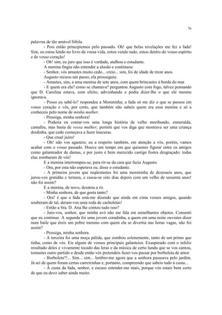 76
palavras de tão amável Sibila.
- Pois então principiemos pelo passado. Oh! que belas revelações me fez a fada!
Sim, eu estou lendo no livro da vossa vida, estou vendo tudo, estou dentro do vosso espírito
e de vosso coração!
- Oh! sim, eu juro que isso é verdade, atalhou o estudante.
A menina fingiu não entender a alusão e continuou:
- Senhor, vós amastes muito cedo... creio... sim, foi de idade de treze anos.
Augusto recuou um passo; ela prosseguiu:
- Amastes, sim, a uma menina de sete anos, com quem brincastes à borda do mar.
- E quem era ela? como se chamava? perguntou Augusto com fogo, talvez pensando
que D. Carolina estava, com efeito, adivinhando e podia dizer-lhe o que ele mesmo
ignorava.
- Posso eu sabê-lo? respondeu a Moreninha; a fada só me diz o que se passou em
vosso coração e vós, por certo, que também não sabeis quem era essa menina e só a
conheceis pelo nome de minha mulher.
- Prossiga, minha senhora!
- Poderia eu contar-vos uma longa história de velho moribundo, esmeralda,
camafeu, mas basta de vossa mulher; permiti que vos diga que mostrava ser uma criança
doidinha, que cedo começava a fazer loucuras.
- Que cruel juízo!
- Oh! não vos agasteis; eu a respeito também, em atenção a vós, porém, vamos
acabar com o vosso passado. Houve um tempo em que quisestes figurar entre os amigos
como galanteador de damas, e por justo e bem merecido castigo fostes desgraçado: todas
elas zombaram de vós!
E a menina interrompeu-se, para rir-se da cara que fazia Augusto.
- Ora, por esta não esperava eu, disse o estudante.
- A primeira jovem que reqüestastes foi uma moreninha de dezesseis anos, que
jurou-vos gratidão e ternura, e casou-se oito dias depois com um velho de sessenta anos!
não foi assim?
E a menina, de novo, desatou a rir.
- Minha senhora, de que gosta tanto?
- Ora! é que a fada está-me dizendo que ainda em cima vossos amigos, quando
souberam de tal, deram-vos uma roda de cacholetas!
- Então a Sra. D. Ana lhe contou tudo isso?
- Juro-vos, senhor, que minha avó não me fala em semelhantes objetos. Consenti
que eu continue. A segunda foi uma jovem coradinha, a quem em uma noite ouvistes dizer
num baile que éreis um pobre menino com quem ela se divertia nas horas vagas, não foi
assim?
- Prossiga, minha senhora.
- A terceira foi uma moça pálida, que zombou solenemente, tanto de um primo que
tinha, como de vós. Eis alguns de vossos principais galanteios. Exasperado com o infeliz
resultado deles e vivamente tocado das leras e da música de certo lundu que se vos cantou,
tomastes outro partido e desde então vós pretendeis fazer-vos passar por borboleta de amor.
- Borboleta?!... Sim... sim... lembro-me agora que a senhora passeava pelo jardim.
Já sei de quem foram certas carreirinhas e, portanto, compreendo que sabeis tudo à custa...
- À custa da fada, senhor, e escuso estender-me mais, porque vós estais bem certo
de que eu devo saber ainda muito.
 