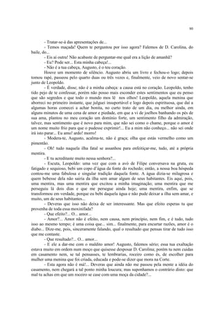 80
- Tratar-se-á das apresentações de...
- Temos maçada! Quem te perguntou por isso agora? Falemos de D. Carolina, do
baile, do...
- Eis aí outra! Não acabaste de perguntar-me qual era a lição de amanhã?
- Eu? Pode ser... Esta minha cabeça!...
- Não é a tua cabeça, Augusto, é o teu coração.
Houve um momento de silêncio. Augusto abriu um livro e fechou-o logo; depois
tomou rapé, passeou pelo quarto duas ou três vezes e, finalmente, veio de novo sentar-se
junto de Leopoldo.
- É verdade, disse; não é a minha cabeça: a causa está no coração. Leopoldo, tenho
tido pejo de te confessar, porém não posso mais esconder estes sentimentos que eu penso
que são segredos e que todo o mundo mos lê nos olhos! Leopoldo, aquela menina que
aborreci no primeiro instante, que julguei insuportável e logo depois espirituosa, que daí a
algumas horas comecei a achar bonita, no curto trato de um dia, ou melhor ainda, em
alguns minutos de uma cena de amor e piedade, em que a vi de joelhos banhando os pés de
sua ama, plantou no meu coração um domínio forte, um sentimento filho da admiração,
talvez, mas sentimento que é novo para mim, que não sei como o chame, porque o amor é
um nome muito frio para que o pudesse exprimir!... Eu a mim não conheço... não sei onde
irá isto parar... Eu amo! ardo! morro!
- Modera-te, Augusto, acalma-te, não é graça; olha que estás vermelho como um
pimentão.
- Oh! tudo naquela ilha fatal se assanhou para enfeitiçar-me, tudo, até a própria
mentira.
- E tu acreditaste muito nessa senhora?...
- Escuta, Leopoldo: uma vez que com a avó de Filipe conversava na gruta, eu
fatigado e sequioso, bebi um copo d’água da fonte do rochedo; então, a nossa boa hóspeda
contou-me uma fabulosa e singular tradição daquela fonte. A água dizia-se milagrosa e
quem bebesse dela não sairia da ilha sem amar algum de seus habitantes. Eis aqui, pois,
uma mentira, mas uma mentira que excitou a minha imaginação; uma mentira que me
perseguiu lá dois dias e que me persegue ainda hoje; uma mentira, enfim, que se
transformou em verdade, porque eu bebi daquela água e não pude deixar a ilha sem amar, e
muito, um de seus habitantes...
- Deveras que isso não deixa de ser interessante. Mas que efeito esperas tu que
provenha de toda essa moxinifada?
- Que efeito?... O... amor...
- Amor?... Amor não é efeito, nem causa, nem princípio, nem fim, e é tudo, tudo
isso ao mesmo tempo; é uma coisa que... sim... finalmente, para encurtar razões, amor é o
diabo... Dize-me, pois, sinceramente falando, qual o resultado que pensas tirar de tudo isso
que me contaste.
- Que resultado?... O... amor...
- E ele a dar-me com o maldito amor! Augusto, falemos sério; essa tua exaltação
estava muito em ordem num moço que quisesse desposar D. Carolina; porém tu nem cuidas
em casamento nem, se tal pensasses, te lembrarias, roceiro como és, de escolher para
mulher uma menina que foi criada, educada e pode-se dizer que mora na Corte.
- Esta agora não é má!... Deveras que ainda não me passou pela mente a idéia do
casamento, nem chegará a tal ponto minha loucura; mas suponhamos o contrário disto: que
mal tu achas em que um roceiro se case com uma moça da cidade?...
 