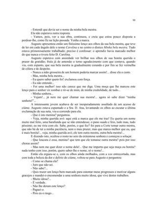 88
- Entendi que devia ser o nome da minha bela mestra.
Ela não esperava outra resposta.
- Vamos, pois, ver a sua obra, continuou, e creia que estou pouco disposta a
perdoar-lhe, como fiz na lição passada. Venha a marca.
Augusto apresentou então um finíssimo lenço aos olhos da sua bela mestra, que teve
de ler em cada ângulo dele o nome Carolina e no centro o dístico Minha bela mestra. Tudo
estava primorosamente trabalhado; preciso é confessar: o aprendiz havia marcado melhor
do que nunca o tivera feito D. Carolina.
Augusto esperava com ansiedade ver brilhar nos olhos de sua bonita querida o
prazer da gratidão; fruía já de antemão o terno agradecimento com que contava, quando
viu, com espanto, que sua bela mestra ia gradualmente corando e por fim se fez vermelha
de cólera e de despeito.
- Nunca a mão grosseira de um homem poderia marcar assim!... disse ela a custo.
- Mas, minha bela mestra...
- Eu quero saber quem foi! exclamou com força.
- Eu não entendo...
- Foi uma mulher! isso não carece que me diga. Uma moça que lhe marcou este
lenço para o senhor vir zombar e rir-se de mim, de minha credulidade, de tudo...
- Minha senhora...
- Vejam!... já nem me quer chamar sua mestra!... agora só sabe dizer “minha
senhora!”...
A interessante jovem acabava de ser inesperadamente assaltada de um acesso de
ciúme. Augusto estava espantado e a Sra. D. Ana, levantando os olhos ao escutar a última
exclamação de sua neta, viu-a correndo para ela.
- Que é isto menina? perguntou.
- Veja, minha querida avó: aqui está a marca que ele me traz! Eu queria um nome
muito mal feito, uma barafunda que se não entendesse, o pano suado e feio, tudo mau, tudo
péssimo; eu me riria com ele. Sabe, porém, o que fez? foi para a Corte tomar outra mestra,
que não há de ter a minha paciência, nem o meu prazer, mas que marca melhor que eu, que
é mais bonita!... veja, minha querida avó; ele tem outra mestra, outra bela mestra!...
E dizendo isto, ocultou o rosto no seio da extremosa senhora e começou a soluçar.
- Que loucura é essa, menina? que tem que ele tomasse outra mestra? pois por isso
choras assim?
- Mas nem me quer dizer o nome dela!... Que me importa que seja moça ou bonita?
nada tenho com isso, porém, quero saber-lhe o nome, só o nome!...
Então ela ergueu-se e, com os olhos ainda molhados, com a voz entrecortada, mas
com toda a beleza da dor e delírio do ciúme, voltou-se para Augusto e perguntou:
- Como se chama ela?
- Juro que não sei.
- Não sabe?...
- Quis trazer um lenço bem marcado para ostentar meus progressos e motivar alguns
gracejos e mandei-o encomendar a uma senhora muito idosa, que vive destes trabalhos.
- Muito idosa?...
- É verdade.
- Não lhe deram este lenço?
- Paguei-o.
- Pois eu o rasgo...
 
