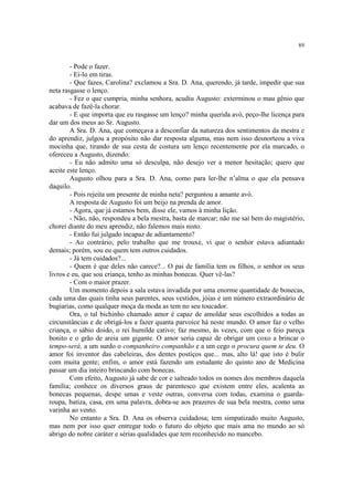 89
- Pode o fazer.
- Ei-lo em tiras.
- Que fazes, Carolina? exclamou a Sra. D. Ana, querendo, já tarde, impedir que sua
neta rasgasse o lenço.
- Fez o que cumpria, minha senhora, acudiu Augusto: exterminou o mau gênio que
acabava de fazê-la chorar.
- E que importa que eu rasgasse um lenço? minha querida avó, peço-lhe licença para
dar um dos meus ao Sr. Augusto.
A Sra. D. Ana, que começava a desconfiar da natureza dos sentimentos da mestra e
do aprendiz, julgou a propósito não dar resposta alguma, mas nem isso desnorteou a viva
mocinha que, tirando de sua cesta de costura um lenço recentemente por ela marcado, o
ofereceu a Augusto, dizendo:
- Eu não admito uma só desculpa, não desejo ver a menor hesitação; quero que
aceite este lenço.
Augusto olhou para a Sra. D. Ana, como para ler-lhe n’alma o que ela pensava
daquilo.
- Pois rejeita um presente de minha neta? perguntou a amante avó.
A resposta de Augusto foi um beijo na prenda de amor.
- Agora, que já estamos bem, disse ele, vamos à minha lição.
- Não, não, respondeu a bela mestra, basta de marcar; não me saí bem do magistério,
chorei diante do meu aprendiz, não falemos mais nisto.
- Então fui julgado incapaz de adiantamento?
- Ao contrário, pelo trabalho que me trouxe, vi que o senhor estava adiantado
demais; porém, sou eu quem tem outros cuidados.
- Já tem cuidados?...
- Quem é que deles não carece?... O pai de família tem os filhos, o senhor os seus
livros e eu, que sou criança, tenho as minhas bonecas. Quer vê-las?
- Com o maior prazer.
Um momento depois a sala estava invadida por uma enorme quantidade de bonecas,
cada uma das quais tinha seus parentes, seus vestidos, jóias e um número extraordinário de
bugiarias, como qualquer moça da moda as tem no seu toucador.
Ora, o tal bichinho chamado amor é capaz de amoldar seus escolhidos a todas as
circunstâncias e de obrigá-los a fazer quanta parvoíce há neste mundo. O amor faz o velho
criança, o sábio doido, o rei humilde cativo; faz mesmo, às vezes, com que o feio pareça
bonito e o grão de areia um gigante. O amor seria capaz de obrigar um coxo a brincar o
tempo-será, a um surdo o companheiro companhão e a um cego o procura quem te deu. O
amor foi inventor das cabeleiras, dos dentes postiços que... mas, alto lá! que isto é bulir
com muita gente; enfim, o amor está fazendo um estudante do quinto ano de Medicina
passar um dia inteiro brincando com bonecas.
Com efeito, Augusto já sabe de cor e salteado todos os nomes dos membros daquela
família; conhece os diversos graus de parentesco que existem entre eles, acalenta as
bonecas pequenas, despe umas e veste outras, conversa com todas, examina o guarda-
roupa, batiza, casa, em uma palavra, dobra-se aos prazeres de sua bela mestra, como uma
varinha ao vento.
No entanto a Sra. D. Ana os observa cuidadosa; tem simpatizado muito Augusto,
mas nem por isso quer entregar todo o futuro do objeto que mais ama no mundo ao só
abrigo do nobre caráter e sérias qualidades que tem reconhecido no mancebo.
 