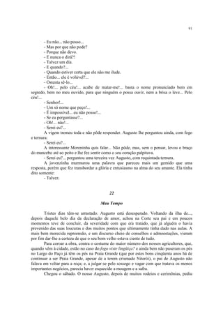 91
- Eu não... não posso...
- Mas por que não pode?
- Porque não devo.
- E nunca o dirá?!
- Talvez um dia.
- E quando?...
- Quando estiver certa que ele não me ilude.
- Então... ele é volúvel?...
- Ostenta sê-lo...
- Oh!... pelo céu!... acabe de matar-me!... basta o nome pronunciado bem em
segredo, bem no meu ouvido, para que ninguém o possa ouvir, nem a brisa o leve... Pelo
céu!...
- Senhor!...
- Um só nome que peço!...
- É impossível... eu não posso!...
- Se eu perguntasse?...
- Oh!... não!...
- Serei eu?...
A vigem tremeu toda e não pôde responder. Augusto lhe perguntou ainda, com fogo
e ternura:
- Serei eu?...
A interessante Moreninha quis falar... Não pôde, mas, sem o pensar, levou o braço
do mancebo até ao peito e lhe fez sentir como o seu coração palpitava.
- Serei eu?... perguntou uma terceira vez Augusto, com requintada ternura.
A jovenzinha murmurou uma palavra que pareceu mais um gemido que uma
resposta, porém que fez transbordar a glória e entusiasmo na alma do seu amante. Ela tinha
dito somente:
- Talvez.
22
Mau Tempo
Tristes dias têm-se arrastado. Augusto está desesperado. Voltando da ilha de...,
depois daquele belo dia da declaração de amor, achou na Corte seu pai e em poucos
momentos teve de concluir, da severidade com que era tratado, que já alguém o havia
prevenido das suas loucuras e dos muitos pontos que ultimamente tinha dado nas aulas. A
mais bem merecida repreensão, e um discurso cheio de conselhos e admoestações, vieram
por fim dar-lhe a certeza de que o seu bom velho estava ciente de tudo.
Para coroar a obra, contra o costume do maior número dos nossos agricultores, que,
quando vêm à cidade, estão no caso do fogo viste lingüiça? e ainda bem não puseram os pés
no Largo do Paço já têm os pés na Praia Grande (que por estes bons cinqüenta anos há de
continuar a ser Praia Grande, apesar de a terem crismado Niterói), o pai de Augusto não
falava em voltar para a roça; e, a julgar-se pelo sossego e vagar com que tratava os menos
importantes negócios, parecia haver esquecido a moagem e a safra.
Chegou o sábado. O nosso Augusto, depois de muitos rodeios e cerimônias, pediu
 