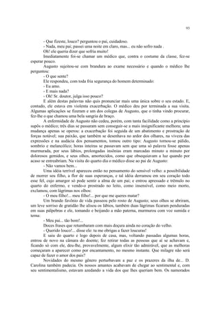 93
- Que fizeste, louco? perguntou o pai, cuidadoso.
- Nada, meu pai; passei uma noite em claro, mas... eu não sofro nada .
Oh! ele queria dizer que sofria muito!
Imediatamente foi-se chamar um médico que, contra o costume da classe, fez-se
esperar pouco.
Augusto sujeitou-se com brandura ao exame necessário e quando o médico lhe
perguntou:
- O que sente?
Ele respondeu, com toda fria segurança do homem determinado:
- Eu amo.
- E mais nada?
- Oh! Sr. doutor, julga isso pouco?
E além destas palavras não quis pronunciar mais uma única sobre o seu estado. E,
contudo, ele estava em violenta exacerbação. O médico deu por terminada a sua visita.
Algumas aplicações se fizeram e um dos colegas de Augusto, que o tinha vindo procurar,
fez-lhe o que chamou uma bela sangria de braço.
A enfermidade de Augusto não cedeu, porém, com tanta facilidade como a princípio
supôs o médico; três dias se passaram sem conseguir-se a mais insignificante melhora; uma
mudança apenas se operou: a exacerbação foi seguida de um abatimento e prostração de
forças notável; sua paixão, que também se desenhava no ardor dos olhares, na viveza das
expressões e na audácia dos pensamentos, tomou outro tipo: Augusto tornou-se pálido,
sombrio e melancólico; horas inteiras se passavam sem que uma só palavra fosse apenas
murmurada, por seus lábios, prolongadas insônias eram marcadas minuto a minuto por
dolorosos gemidos, e seus olhos, amortecidos, como que obsequiavam a luz quando por
acaso se entreabriam. Na visita do quarto dia o médico disse ao pai de Augusto:
- Não vamos bem...
Uma idéia terrível apareceu então no pensamento do sensível velho: a possibilidade
de morrer seu filho, a flor de suas esperanças, e tal idéia derramou em seu coração todo
esse fel, cujo amargor só pode sentir a alma de um pai; e entrou apressado e trêmulo no
quarto do enfermo, e vendo-o prostrado no leito, como insensível, como meio morto,
exclamou, com lágrimas nos olhos:
- O meu filho!... meu filho!... por que me queres matar?
Um brando favônio de vida passeou pelo rosto de Augusto; seus olhos se abriram,
um leve sorriso de gratidão lhe alisou os lábios, também duas lágrimas ficaram penduradas
em suas pálpebras e ele, tomando e beijando a mão paterna, murmurou com voz sumida e
terna:
- Meu pai... tão bom!...
Doces frases que retumbaram com mais doçura ainda no coração do velho.
- Querido louco!... disse ele: tu me obrigas a fazer loucuras!
E saiu do quarto e logo depois de casa, mas, voltando passadas algumas horas,
entrou de novo na câmara do doente; fez retirar todas as pessoas que aí se achavam e,
ficando só com ele, deu-lhe, provavelmente, algum elixir tão admirável, que as melhoras
começaram a aparecer como por encantamento, no mesmo instante. Que milagre não será
capaz de fazer o amor dos pais?
Novidades do mesmo gênero perturbavam a paz e os prazeres da ilha de... D.
Carolina também padecia. Os nossos amantes acabavam de chegar ao sentimental e, com
seu sentimentalismo, estavam azedando a vida dos que lhes queriam bem. Os namorados
 